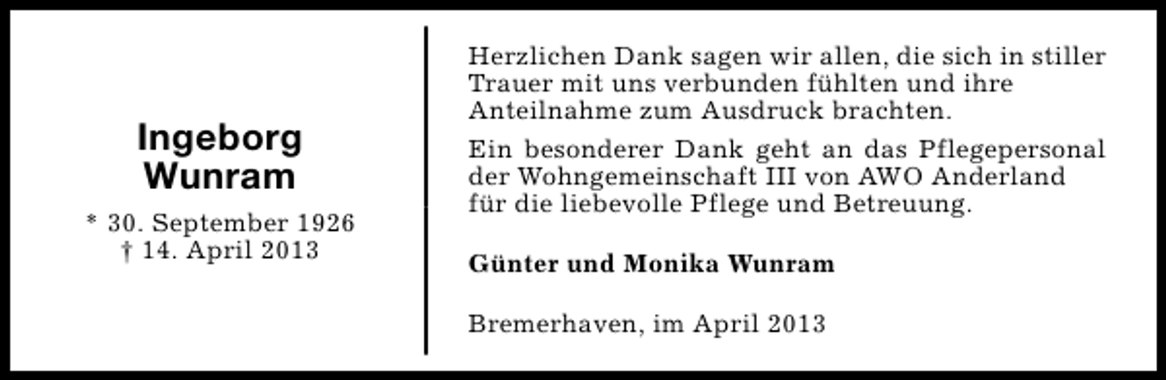 <p>Ingeborg<br />Wunram<br />* 30. September 1926<br />† 14. April 2013</p><p>Herzlichen Dank sagen wir allen, die sich in stiller<br />Trauer mit uns verbunden fühlten und ihre<br />Anteilnahme zum Ausdruck brachten.<br />Ein besonderer Dank geht an das Pflegepersonal<br />der Wohngemeinschaft III von AWO Anderland<br />für die liebevolle Pflege und Betreuung.<br />Günter und Monika Wunram<br />Bremerhaven, im April 2013</p>