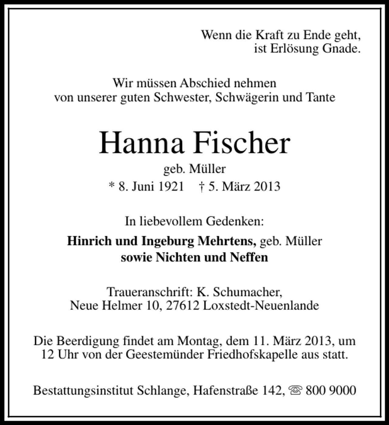 <p>Wenn die Kraft zu Ende geht,<br />ist Erlösung Gnade.<br />Wir müssen Abschied nehmen<br />von unserer guten Schwester, Schwägerin und Tante</p><p>Hanna Fischer<br />geb. Müller<br />* 8. Juni 1921 † 5. März 2013</p><p>In liebevollem Gedenken:<br />Hinrich und Ingeburg Mehrtens, geb. Müller<br />sowie Nichten und Neffen<br />Traueranschrift: K. Schumacher,<br />Neue Helmer 10, 27612 Loxstedt-Neuenlande<br />Die Beerdigung findet am Montag, dem 11. März 2013, um<br />12 Uhr von der Geestemünder Friedhofskapelle aus statt.<br />Bestattungsinstitut Schlange, Hafenstraße 142, s 800 9000</p>