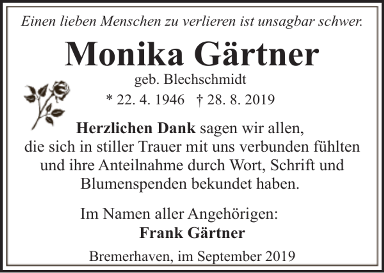 <p>Einen lieben Menschen zu verlieren ist unsagbar schwer.</p><p>Monika Gärtner<br />geb. Blechschmidt<br />* 22. 4. 1946 † 28. 8. 2019</p><p>Herzlichen Dank sagen wir allen,<br />die sich in stiller Trauer mit uns verbunden fühlten<br />und ihre Anteilnahme durch Wort, Schrift und<br />Blumenspenden bekundet haben.<br />Im Namen aller Angehörigen:<br />Frank Gärtner<br />Bremerhaven, im September 2019</p>