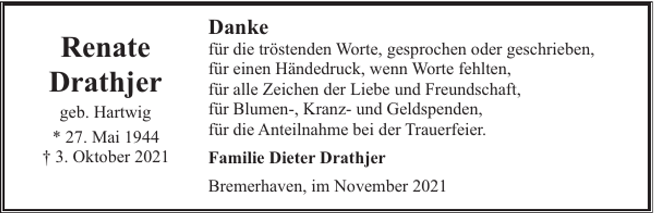 <p>Renate<br />Drathjer</p><p>geb. Hartwig<br />* 27. Mai 1944<br />† 3. Oktober 2021</p><p>Danke</p><p>für die tröstenden Worte, gesprochen oder geschrieben,<br />für einen Händedruck, wenn Worte fehlten,<br />für alle Zeichen der Liebe und Freundschaft,<br />für Blumen-, Kranz- und Geldspenden,<br />für die Anteilnahme bei der Trauerfeier.<br />Familie Dieter Drathjer<br />Bremerhaven, im November 2021</p>