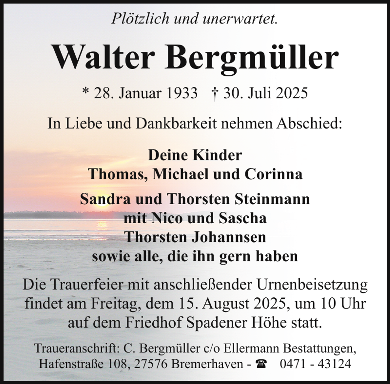 <p>Plötzlich und unerwartet.</p><p>Walter Bergmüller<br />* 28. Januar 1933 † 30. Juli 2025<br />In Liebe und Dankbarkeit nehmen Abschied:<br />Deine Kinder<br />Thomas, Michael und Corinna<br />Sandra und Thorsten Steinmann<br />mit Nico und Sascha<br />Thorsten Johannsen<br />sowie alle, die ihn gern haben<br />Die Trauerfeier mit anschließender Urnenbeisetzung<br />findet am Freitag, dem 15. August 2025, um 10 Uhr<br />auf dem Friedhof Spadener Höhe statt.<br />Traueranschrift: C. Bergmüller c/o Ellermann Bestattungen,<br />Hafenstraße 108, 27576 Bremerhaven - ( 0471 - 43124</p>