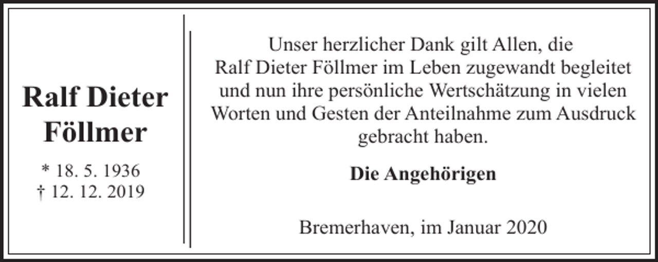 <p>Ralf Dieter<br />Föllmer<br />* 18. 5. 1936<br />† 12. 12. 2019</p><p>Unser herzlicher Dank gilt Allen, die<br />Ralf Dieter Föllmer im Leben zugewandt begleitet<br />und nun ihre persönliche Wertschätzung in vielen<br />Worten und Gesten der Anteilnahme zum Ausdruck<br />gebracht haben.<br />Die Angehörigen<br />Bremerhaven, im Januar 2020</p>