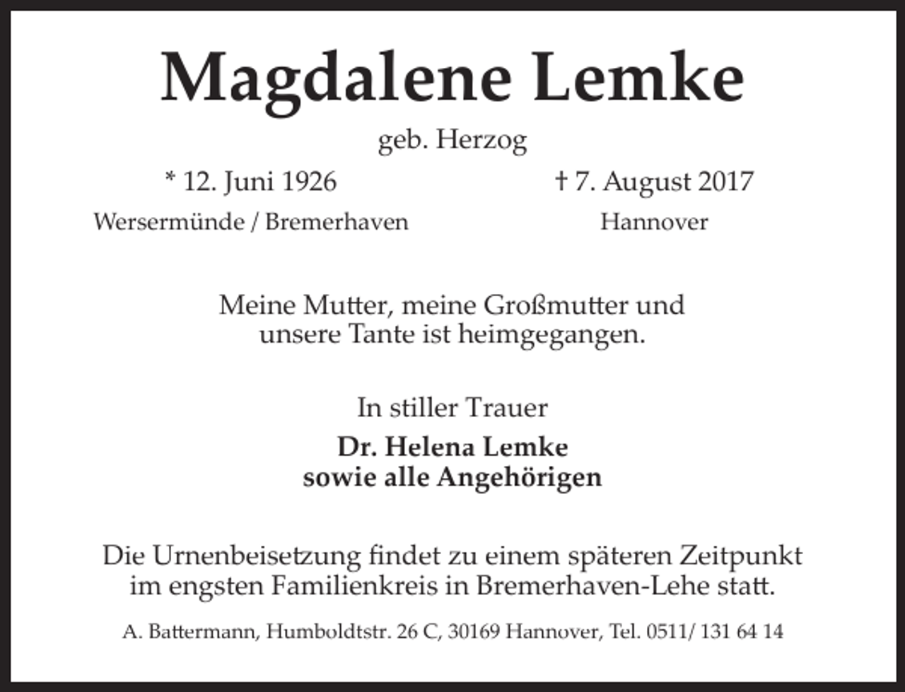 <p>Magdalene Lemke<br />geb. Herzog</p><p>* 12. Juni 1926</p><p>† 7. August 2017</p><p>Wersermünde / Bremerhaven</p><p>Hannover</p><p>Meine Mu�er, meine Großmu�er und<br />unsere Tante ist heimgegangen.<br />In stiller Trauer<br />Dr. Helena Lemke<br />sowie alle Angehörigen<br />Die Urnenbeise�ung ﬁndet zu einem späteren Zeitpunkt<br />im engsten Familienkreis in Bremerhaven­Lehe sta�.<br />A. Ba�ermann, Humboldtstr. 26 C, 30169 Hannover, Tel. 0511/ 131 64 14</p>