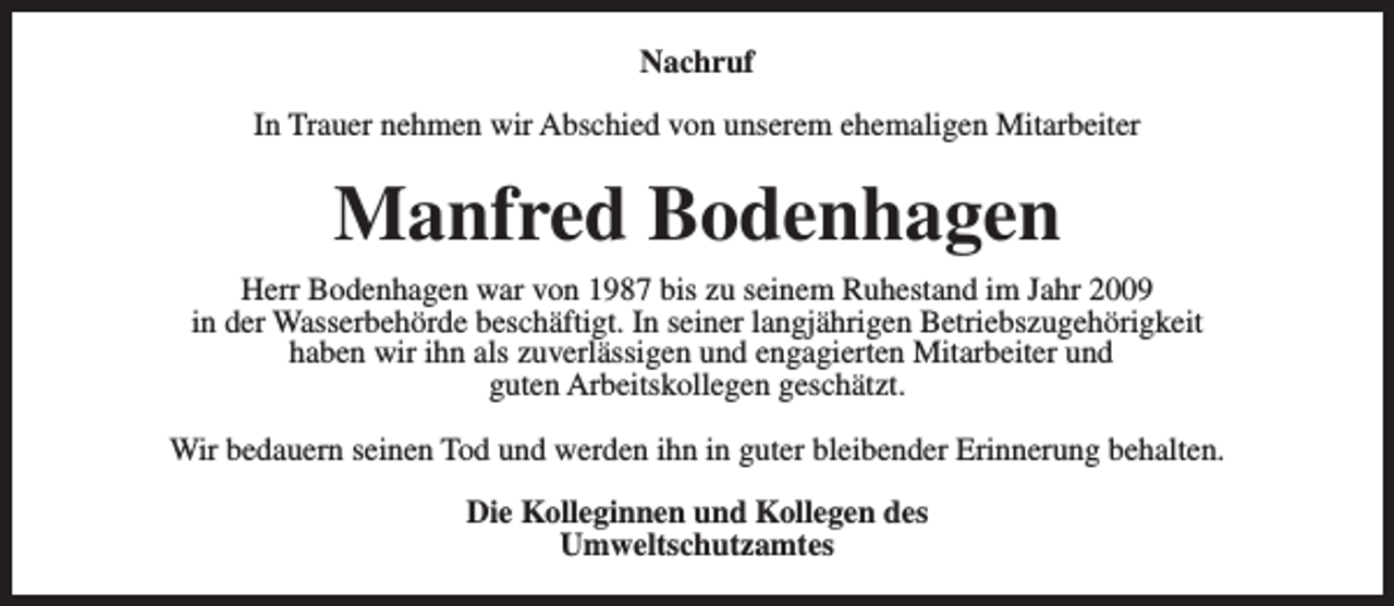 <p>Nachruf<br />In Trauer nehmen wir Abschied von unserem ehemaligen Mitarbeiter</p><p>Manfred Bodenhagen<br />Herr Bodenhagen war von 1987 bis zu seinem Ruhestand im Jahr 2009<br />in der Wasserbehörde beschäftigt. In seiner langjährigen Betriebszugehörigkeit<br />haben wir ihn als zuverlässigen und engagierten Mitarbeiter und<br />guten Arbeitskollegen geschätzt.<br />Wir bedauern seinen Tod und werden ihn in guter bleibender Erinnerung behalten.<br />Die Kolleginnen und Kollegen des<br />Umweltschutzamtes</p>