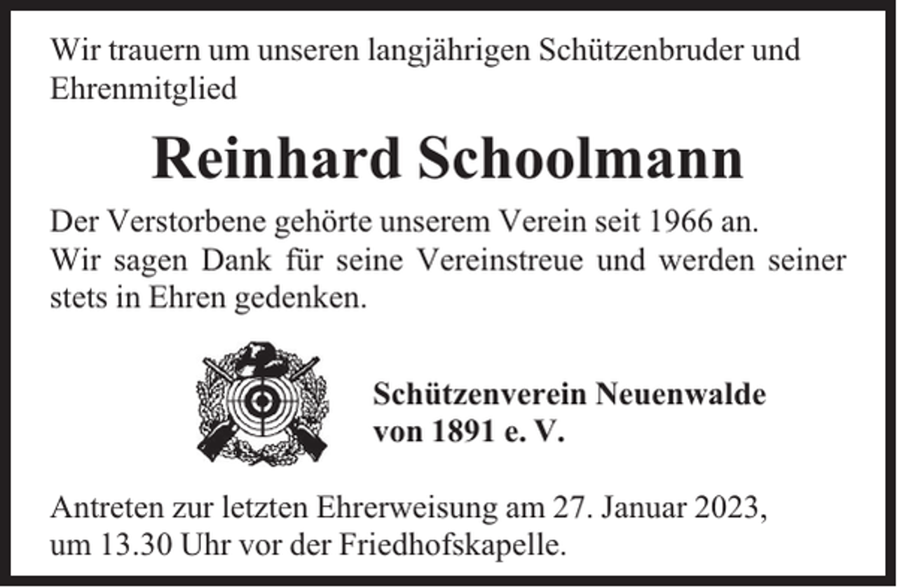 <p>Wir trauern um unseren langjährigen Schützenbruder und<br />Ehrenmitglied</p><p>Reinhard Schoolmann<br />Der Verstorbene gehörte unserem Verein seit 1966 an.<br />Wir sagen Dank für seine Vereinstreue und werden seiner<br />stets in Ehren gedenken.<br />Schützenverein Neuenwalde<br />von 1891 e. V.<br />Antreten zur letzten Ehrerweisung am 27. Januar 2023,<br />um 13.30 Uhr vor der Friedhofskapelle.</p>