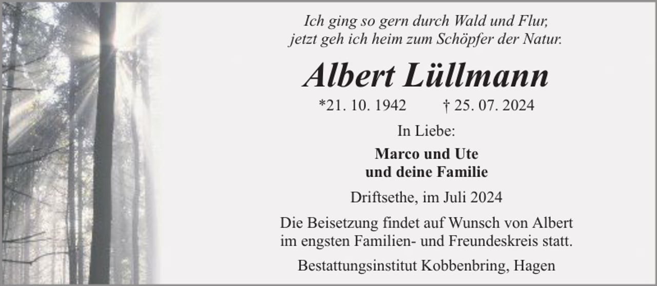<p>Ich ging so gern durch Wald und Flur,<br />jetzt geh ich heim zum Schöpfer der Natur.</p><p>Albert Lüllmann<br />*21. 10. 1942</p><p>† 25. 07. 2024</p><p>In Liebe:<br />Marco und Ute<br />und deine Familie<br />Driftsethe, im Juli 2024<br />Die Beisetzung findet auf Wunsch von Albert<br />im engsten Familien- und Freundeskreis statt.<br />Bestattungsinstitut Kobbenbring, Hagen</p>