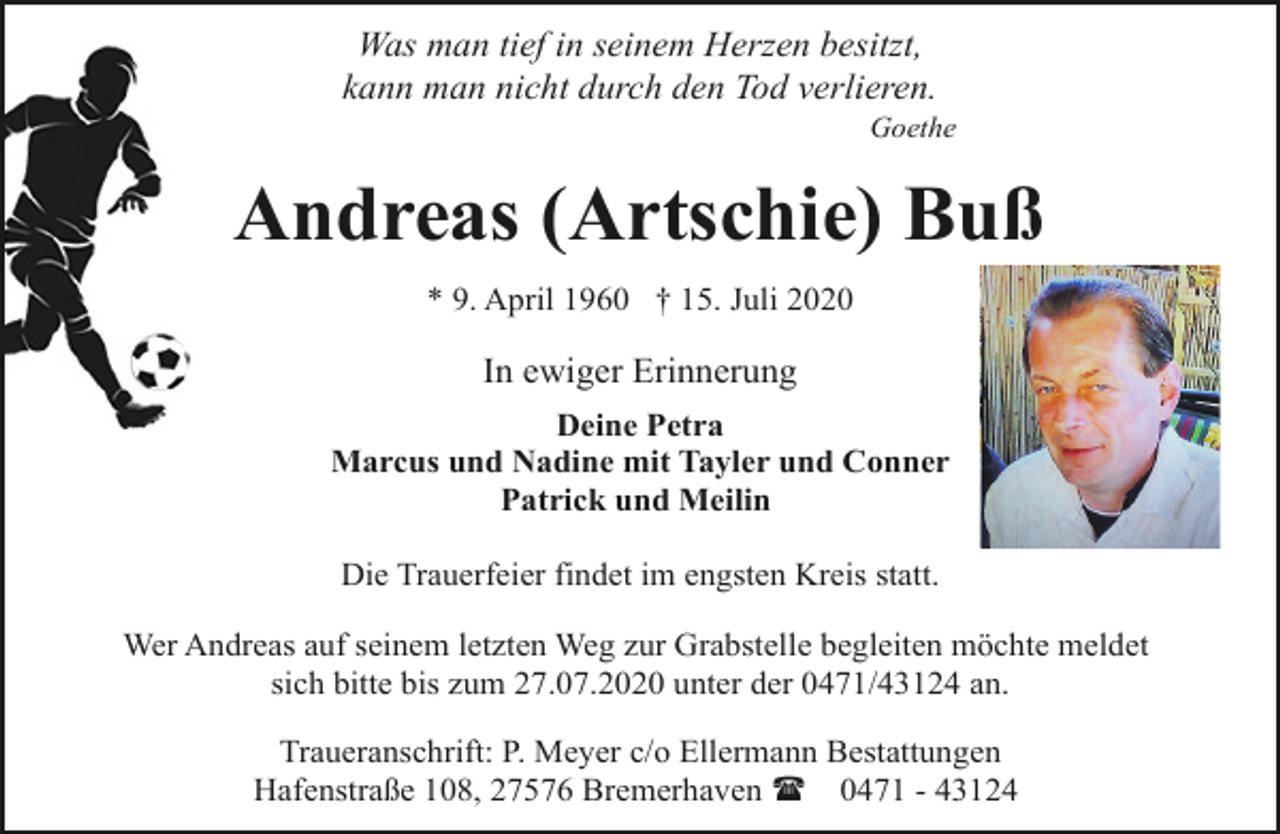 <p>Was man tief in seinem Herzen besitzt,<br />kann man nicht durch den Tod verlieren.</p><p>Goethe</p><p>Andreas (Artschie) Buß<br />* 9. April 1960 † 15. Juli 2020</p><p>In ewiger Erinnerung<br />Deine Petra<br />Marcus und Nadine mit Tayler und Conner<br />Patrick und Meilin<br />Die Trauerfeier findet im engsten Kreis statt.<br />Wer Andreas auf seinem letzten Weg zur Grabstelle begleiten möchte meldet<br />sich bitte bis zum 27.07.2020 unter der 0471/43124 an.<br />Traueranschrift: P. Meyer c/o Ellermann Bestattungen<br />Hafenstraße 108, 27576 Bremerhaven ( 0471 - 43124</p>