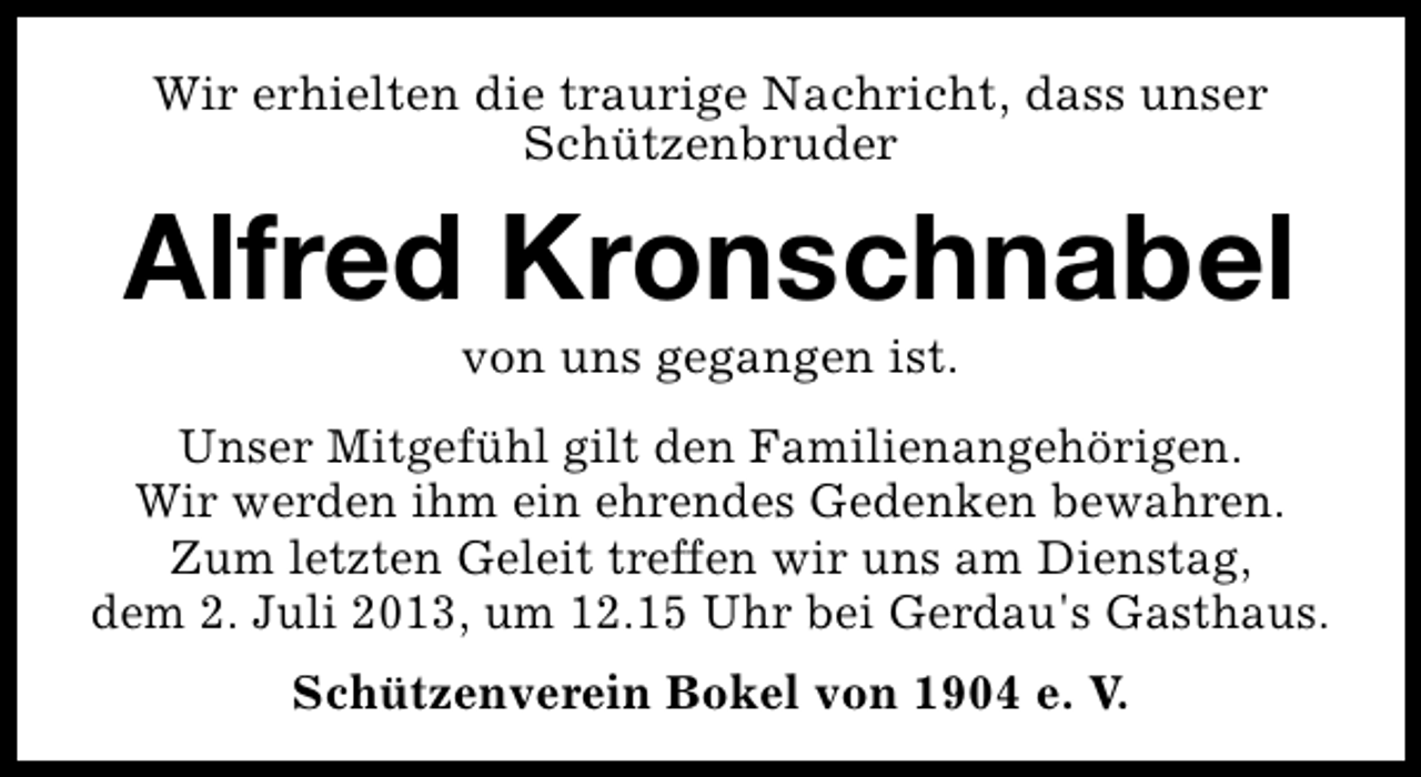 <p>Wir erhielten die traurige Nachricht, dass unser<br />Schützenbruder</p><p>Alfred Kronschnabel<br />von uns gegangen ist.</p><p>Unser Mitgefühl gilt den Familienangehörigen.<br />Wir werden ihm ein ehrendes Gedenken bewahren.<br />Zum letzten Geleit treffen wir uns am Dienstag,<br />dem 2. Juli 2013, um 12.15 Uhr bei Gerdau's Gasthaus.<br />Schützenverein Bokel von 1904 e. V.</p>