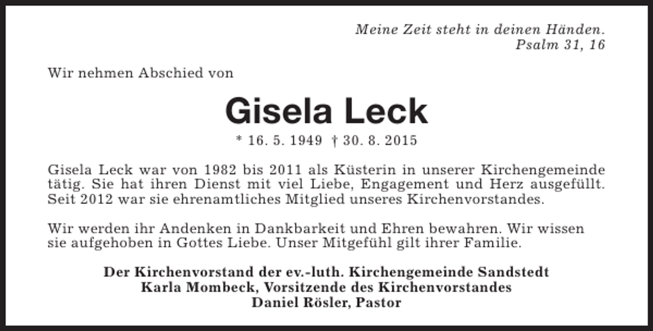 <p>Meine Zeit steht in deinen Händen.<br />Psalm 31, 16<br />Wir nehmen Abschied von</p><p>Gisela Leck<br />* 16. 5. 1949 † 30. 8. 2015</p><p>Gisela Leck war von 1982 bis 2011 als Küsterin in unserer Kirchengemeinde<br />tätig. Sie hat ihren Dienst mit viel Liebe, Engagement und Herz ausgefüllt.<br />Seit 2012 war sie ehrenamtliches Mitglied unseres Kirchenvorstandes.<br />Wir werden ihr Andenken in Dankbarkeit und Ehren bewahren. Wir wissen<br />sie aufgehoben in Gottes Liebe. Unser Mitgefühl gilt ihrer Familie.<br />Der Kirchenvorstand der ev.-luth. Kirchengemeinde Sandstedt<br />Karla Mombeck, Vorsitzende des Kirchenvorstandes<br />Daniel Rösler, Pastor</p>