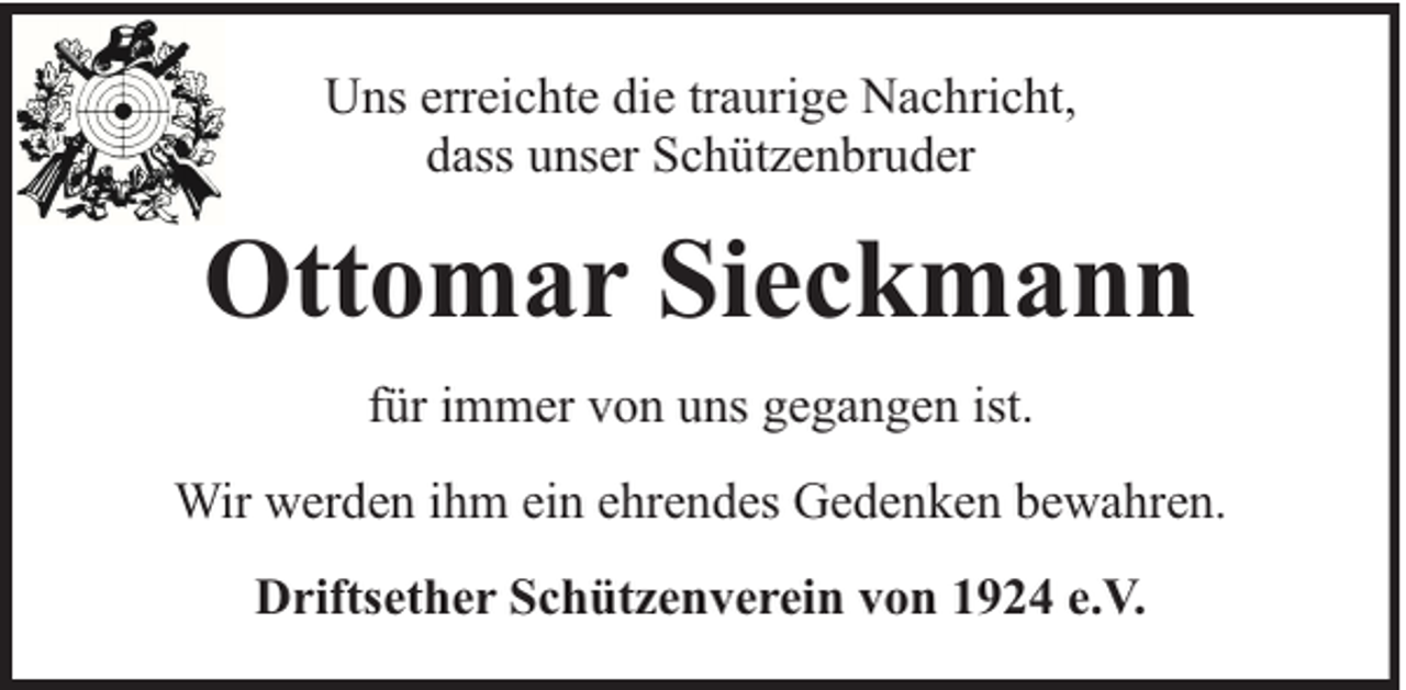 <p>Uns erreichte die traurige Nachricht,<br />dass unser Schützenbruder</p><p>Ottomar Sieckmann<br />für immer von uns gegangen ist.<br />Wir werden ihm ein ehrendes Gedenken bewahren.<br />Driftsether Schützenverein von 1924 e.V.</p>
