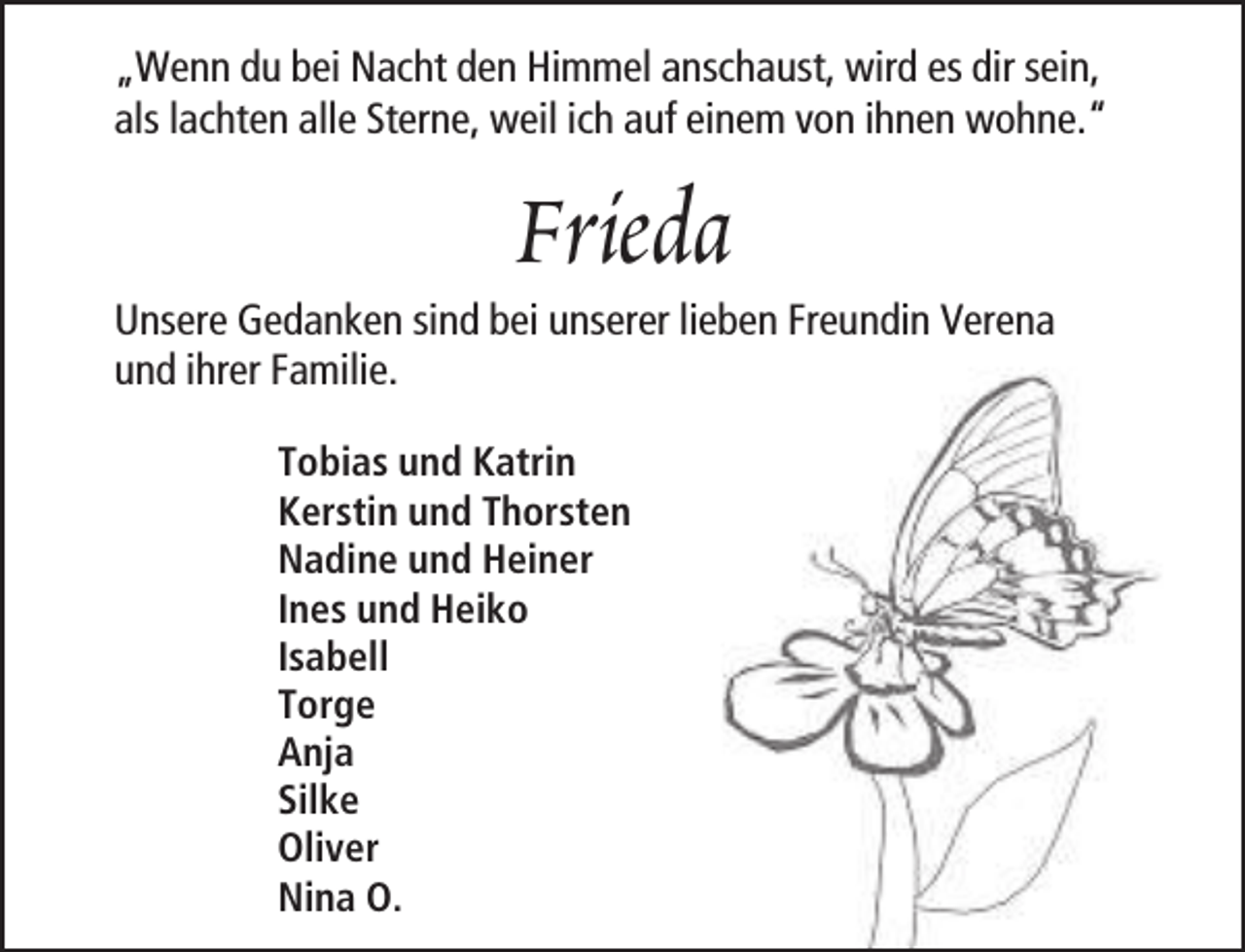 <p>„Wenn du bei Nacht den Himmel anschaust, wird es dir sein,<br />als lachten alle Sterne, weil ich auf einem von ihnen wohne.“</p><p>Frieda</p><p>Unsere Gedanken sind bei unserer lieben Freundin Verena<br />und ihrer Familie.<br />Tobias und Katrin<br />Kerstin und Thorsten<br />Nadine und Heiner<br />Ines und Heiko<br />Isabell<br />Torge<br />Anja<br />Silke<br />Oliver<br />Nina O.</p>