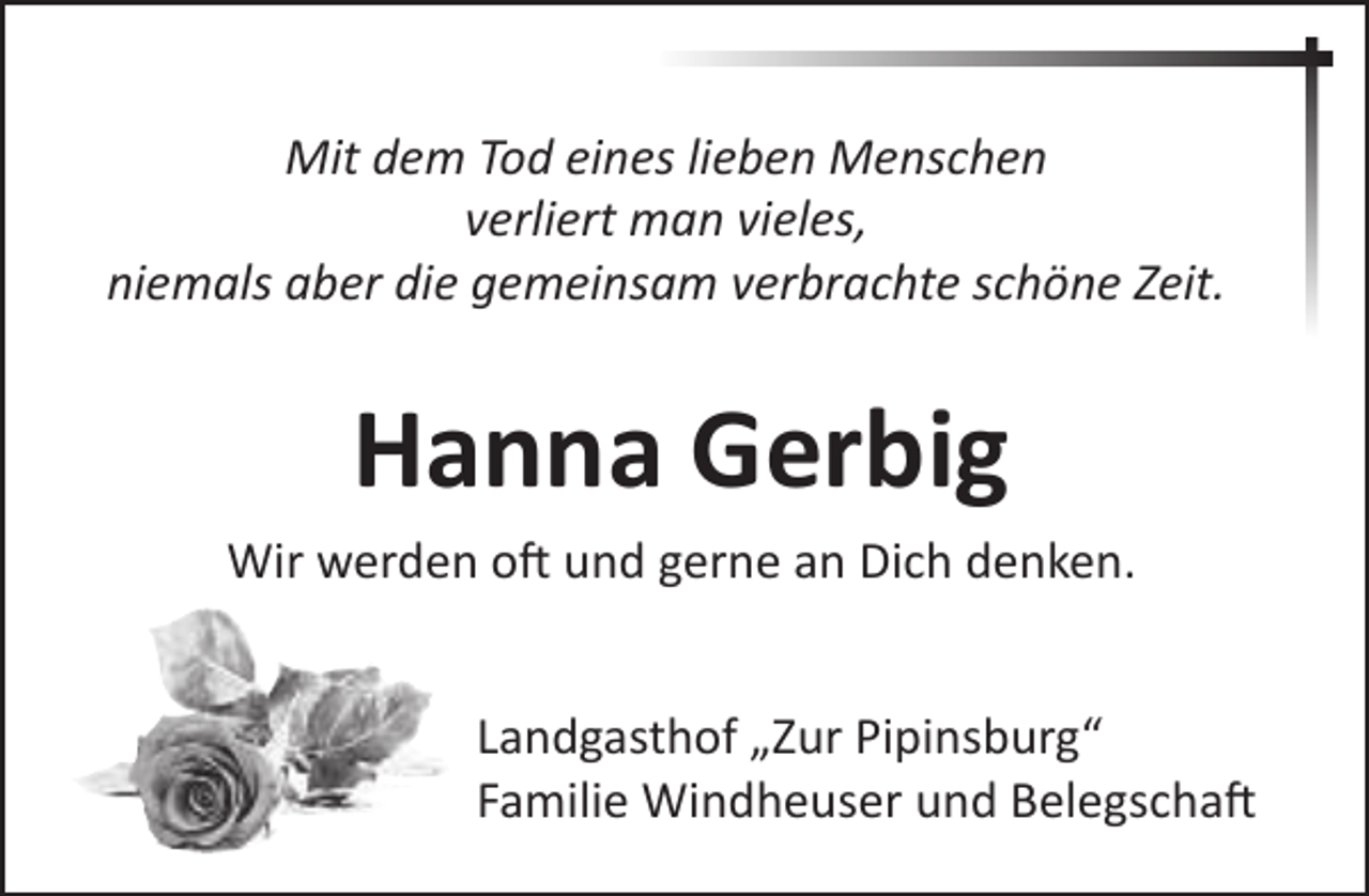 <p>Mit dem Tod eines lieben Menschen<br />verliert man vieles,<br />niemals aber die gemeinsam verbrachte schöne Zeit.</p><p>Hanna Gerbig<br />Wir werden oft und gerne an Dich denken.<br />Landgasthof „Zur Pipinsburg“<br />Familie Windheuser und Belegschaft</p>
