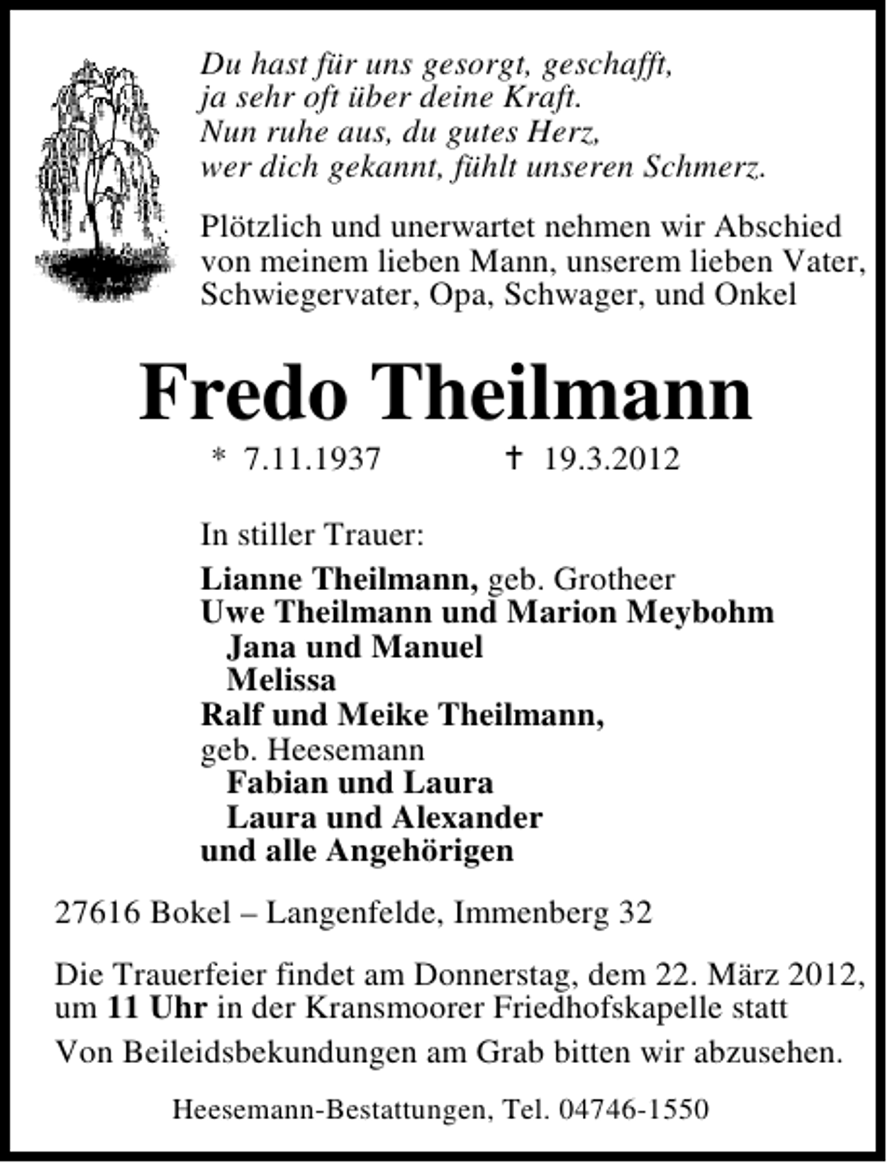 <p>Du hast für uns gesorgt, geschafft,<br />ja sehr oft über deine Kraft.<br />Nun ruhe aus, du gutes Herz,<br />wer dich gekannt, fühlt unseren Schmerz.<br />Plötzlich und unerwartet nehmen wir Abschied<br />von meinem lieben Mann, unserem lieben Vater,<br />Schwiegervater, Opa, Schwager, und Onkel</p><p>Fredo Theilmann<br />* 7.11.1937</p><p>19.3.2012</p><p>In stiller Trauer:<br />Lianne Theilmann, geb. Grotheer<br />Uwe Theilmann und Marion Meybohm<br />Jana und Manuel<br />Melissa<br />Ralf und Meike Theilmann,<br />geb. Heesemann<br />Fabian und Laura<br />Laura und Alexander<br />und alle Angehörigen<br />27616 Bokel – Langenfelde, Immenberg 32<br />Die Trauerfeier findet am Donnerstag, dem 22. März 2012,<br />um 11 Uhr in der Kransmoorer Friedhofskapelle statt<br />Von Beileidsbekundungen am Grab bitten wir abzusehen.<br />Heesemann-Bestattungen, Tel. 04746-1550</p>