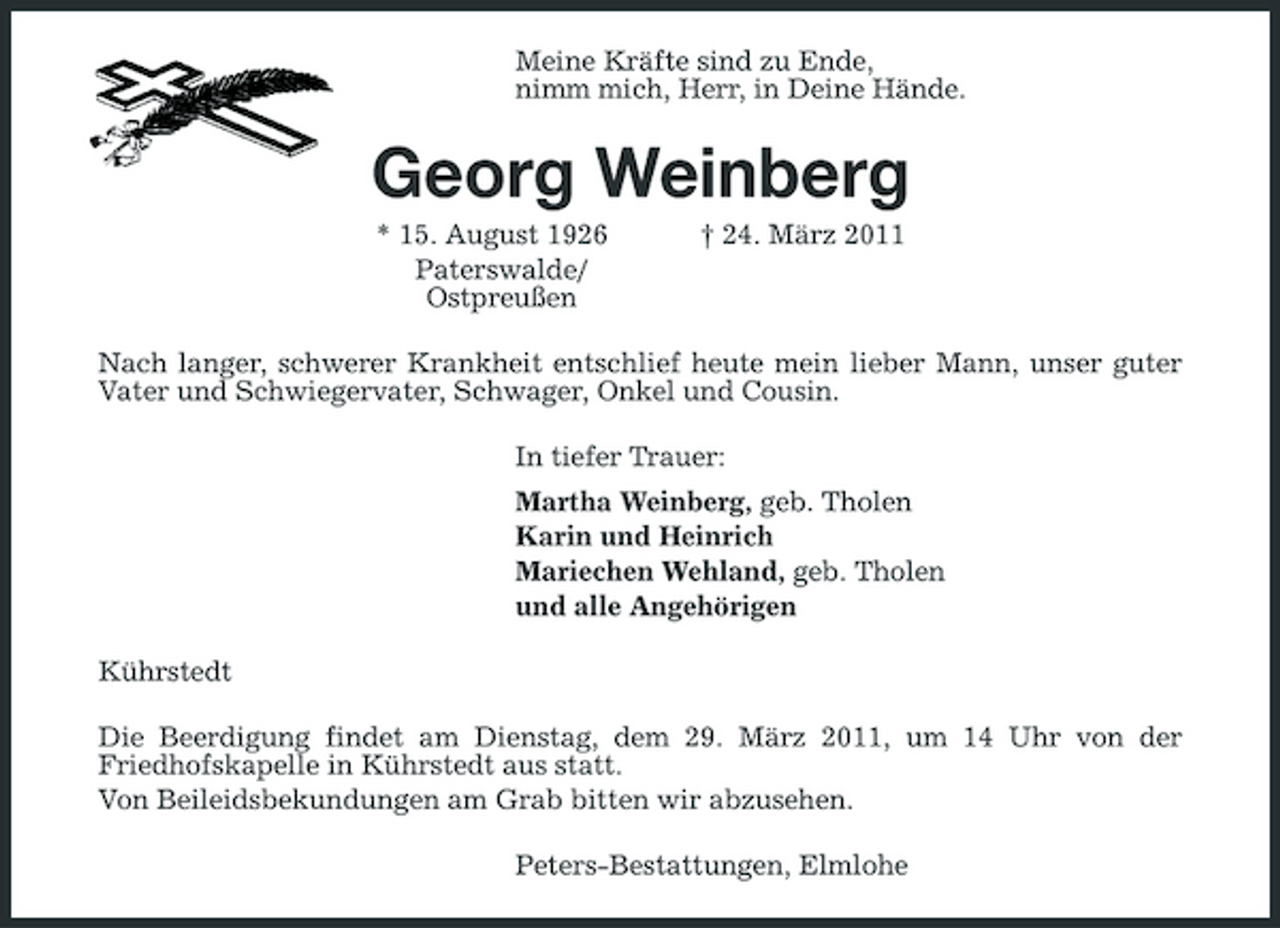 <p>Meine Kräfte sind zu Ende,<br />nimm mich, Herr, in Deine Hände.<br />Georg Weinberg<br />* 15. August 1926 † 24. März 2011<br />Paterswalde/<br />Ostpreußen<br />Nach langer, schwerer Krankheit entschlief heute mein lieber Mann, unser guter Vater und Schwiegervater, Schwager, Onkel und Cousin.<br />In tiefer Trauer:<br />Martha Weinberg, geb. Tholen<br />Karin und Heinrich<br />Mariechen Wehland, geb. Tholen<br />und alle Angehörigen<br />Kührstedt<br />Die Beerdigung findet am Dienstag, dem 29. März 2011, um 14 Uhr von der<br />Friedhofskapelle in Kührstedt aus statt.<br />Von Beileidsbekundungen am Grab bitten wir abzusehen.<br />Peters-Bestattungen, Elmlohe</p>