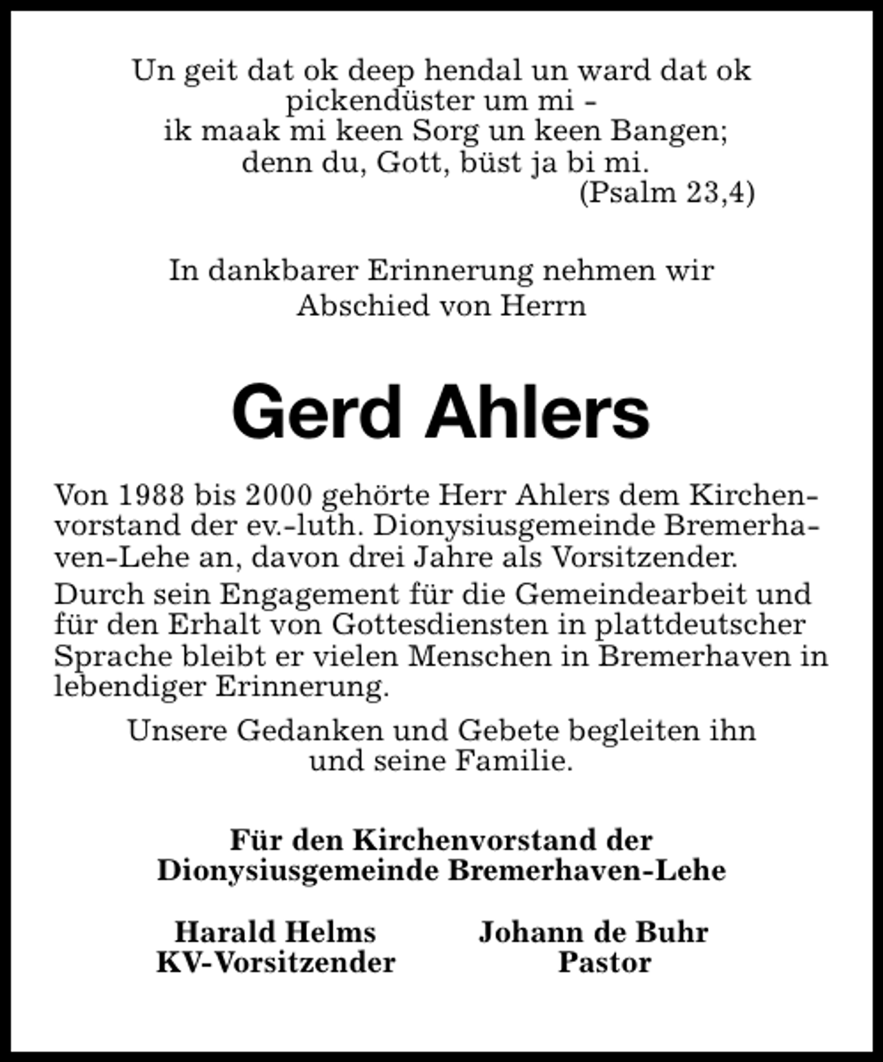<p>Un geit dat ok deep hendal un ward dat ok<br />pickendüster um mi ik maak mi keen Sorg un keen Bangen;<br />denn du, Gott, büst ja bi mi.<br />(Psalm 23,4)<br />In dankbarer Erinnerung nehmen wir<br />Abschied von Herrn</p><p>Gerd Ahlers<br />Von 1988 bis 2000 gehörte Herr Ahlers dem Kirchenvorstand der ev.-luth. Dionysiusgemeinde Bremerhaven-Lehe an, davon drei Jahre als Vorsitzender.<br />Durch sein Engagement für die Gemeindearbeit und<br />für den Erhalt von Gottesdiensten in plattdeutscher<br />Sprache bleibt er vielen Menschen in Bremerhaven in<br />lebendiger Erinnerung.<br />Unsere Gedanken und Gebete begleiten ihn<br />und seine Familie.<br />Für den Kirchenvorstand der<br />Dionysiusgemeinde Bremerhaven-Lehe<br />Harald Helms<br />KV-Vorsitzender</p><p>Johann de Buhr<br />Pastor</p>