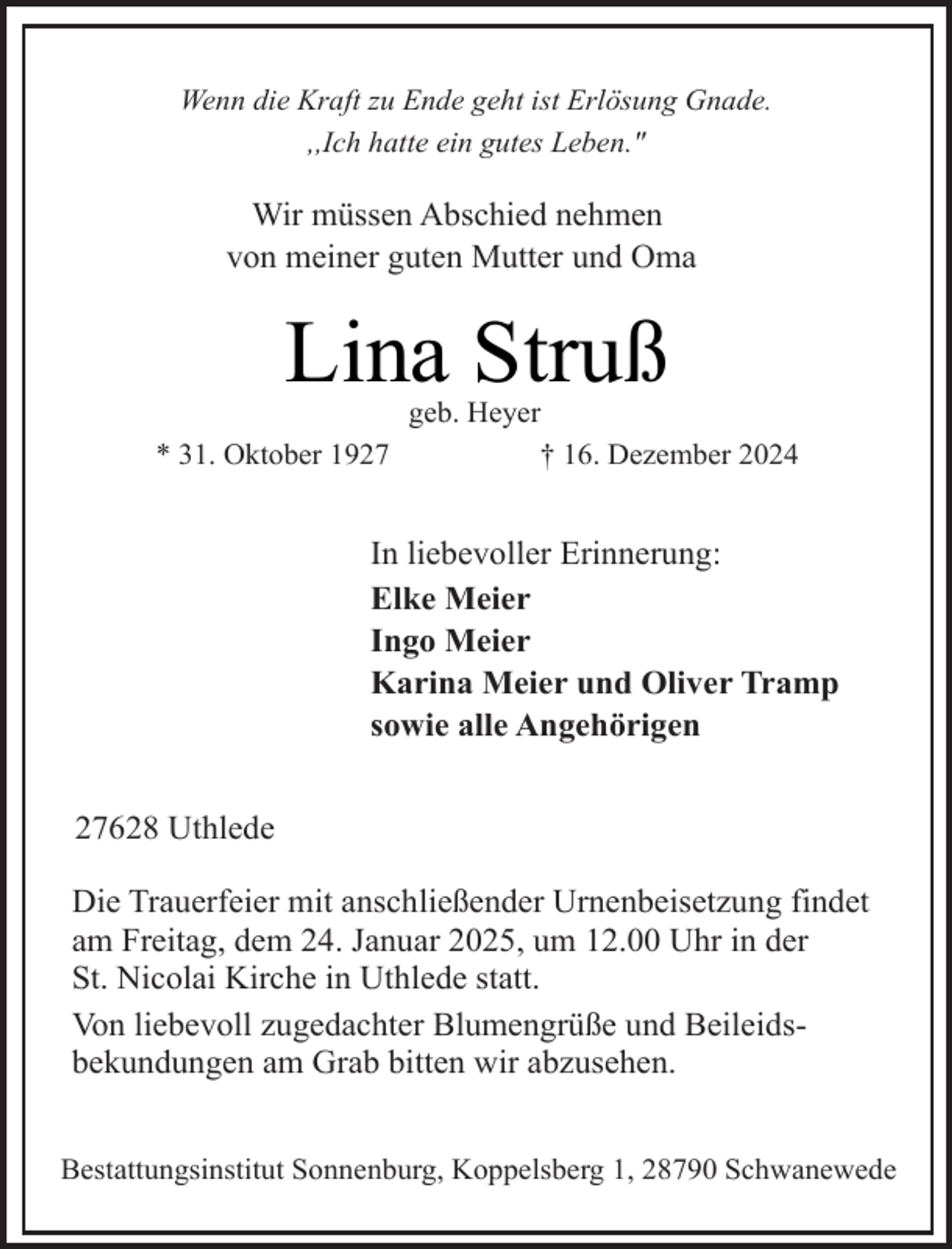 <p>Wenn die Kraft zu Ende geht ist Erlösung Gnade.<br />,,Ich hatte ein gutes Leben."</p><p>Wir müssen Abschied nehmen<br />von meiner guten Mutter und Oma</p><p>Lina Struß<br />* 31. Oktober 1927</p><p>geb. Heyer<br />† 16. Dezember 2024</p><p>In liebevoller Erinnerung:<br />Elke Meier<br />Ingo Meier<br />Karina Meier und Oliver Tramp<br />sowie alle Angehörigen<br />27628 Uthlede<br />Die Trauerfeier mit anschließender Urnenbeisetzung findet<br />am Freitag, dem 24. Januar 2025, um 12.00 Uhr in der<br />St. Nicolai Kirche in Uthlede statt.<br />Von liebevoll zugedachter Blumengrüße und Beileidsbekundungen am Grab bitten wir abzusehen.<br />Bestattungsinstitut Sonnenburg, Koppelsberg 1, 28790 Schwanewede</p>