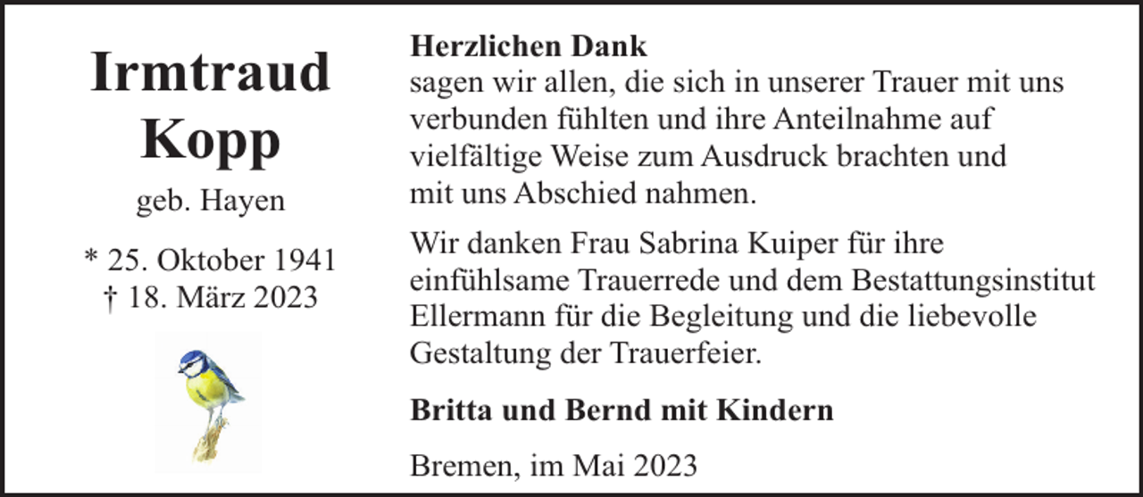 <p>Irmtraud<br />Kopp<br />geb. Hayen<br />* 25. Oktober 1941<br />† 18. März 2023</p><p>Herzlichen Dank<br />sagen wir allen, die sich in unserer Trauer mit uns<br />verbunden fühlten und ihre Anteilnahme auf<br />vielfältige Weise zum Ausdruck brachten und<br />mit uns Abschied nahmen.<br />Wir danken Frau Sabrina Kuiper für ihre<br />einfühlsame Trauerrede und dem Bestattungsinstitut<br />Ellermann für die Begleitung und die liebevolle<br />Gestaltung der Trauerfeier.<br />Britta und Bernd mit Kindern<br />Bremen, im Mai 2023</p>