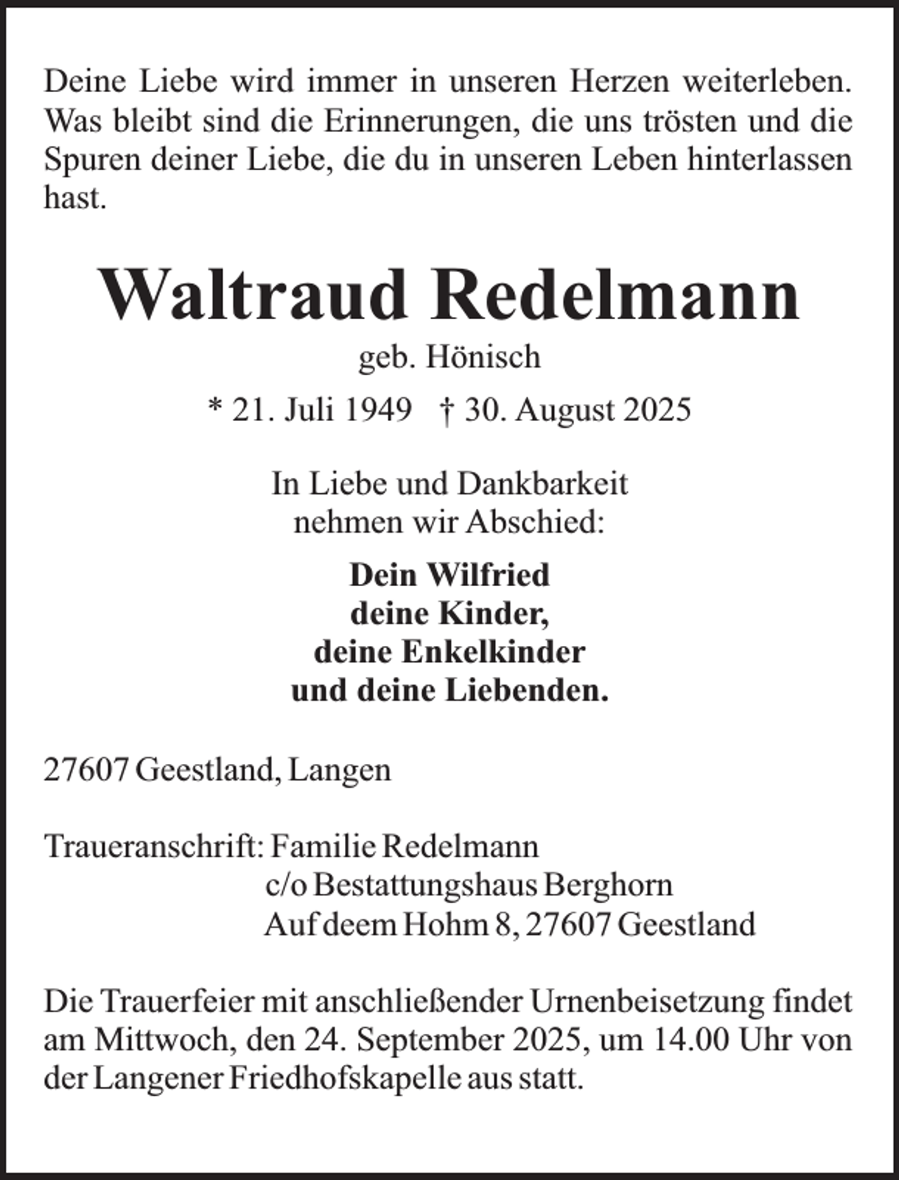 <p>Deine Liebe wird immer in unseren Herzen weiterleben.<br />Was bleibt sind die Erinnerungen, die uns trösten und die<br />Spuren deiner Liebe, die du in unseren Leben hinterlassen<br />hast.</p><p>Waltraud Redelmann<br />geb. Hönisch</p><p>* 21. Juli 1949 † 30. August 2025<br />In Liebe und Dankbarkeit<br />nehmen wir Abschied:<br />Dein Wilfried<br />deine Kinder,<br />deine Enkelkinder<br />und deine Liebenden.<br />27607 Geestland, Langen<br />Traueranschrift: Familie Redelmann<br />c/o Bestattungshaus Berghorn<br />Auf deem Hohm 8, 27607 Geestland<br />Die Trauerfeier mit anschließender Urnenbeisetzung findet<br />am Mittwoch, den 24. September 2025, um 14.00 Uhr von<br />der Langener Friedhofskapelle aus statt.</p>