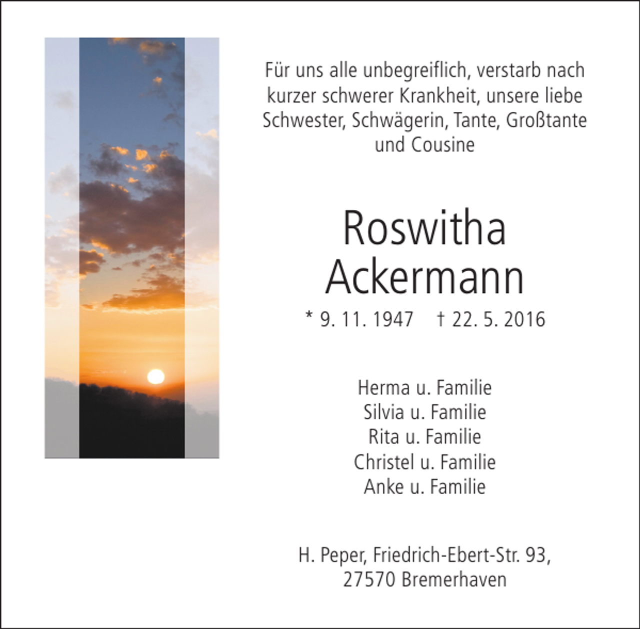 <p>Für uns alle unbegreiflich, verstarb nach<br />kurzer schwerer Krankheit, unsere liebe<br />Schwester, Schwägerin, Tante, Großtante<br />und Cousine</p><p>Roswitha<br />Ackermann</p><p>* 9. 11. 1947 † 22. 5. 2016<br />Herma u. Familie<br />Silvia u. Familie<br />Rita u. Familie<br />Christel u. Familie<br />Anke u. Familie<br />H. Peper, Friedrich-Ebert-Str. 93,<br />27570 Bremerhaven</p>