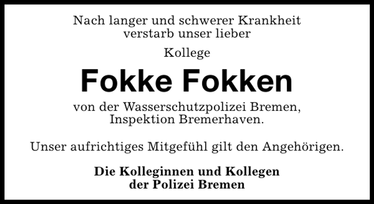 <p>Nach langer und schwerer Krankheit<br />verstarb unser lieber<br />Kollege</p>
<p>Fokke Fokken</p>
<p>von der Wasserschutzpolizei Bremen,<br />Inspektion Bremerhaven.<br />Unser aufrichtiges Mitgefühl gilt den Angehörigen.<br />Die Kolleginnen und Kollegen<br />der Polizei Bremen</p>