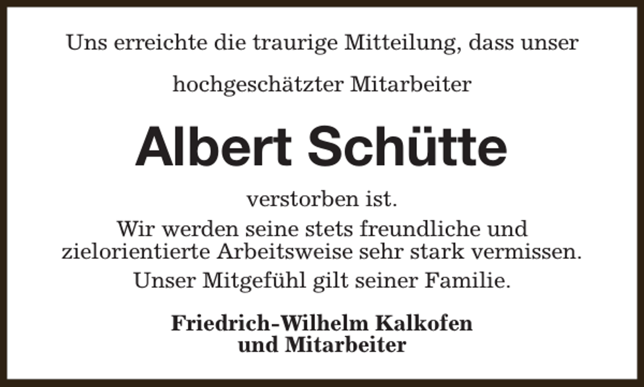 <p>Uns erreichte die traurige Mitteilung, dass unser<br />hochgeschätzter Mitarbeiter</p><p>Albert Schütte<br />verstorben ist.<br />Wir werden seine stets freundliche und<br />zielorientierte Arbeitsweise sehr stark vermissen.<br />Unser Mitgefühl gilt seiner Familie.<br />Friedrich-Wilhelm Kalkofen<br />und Mitarbeiter</p>