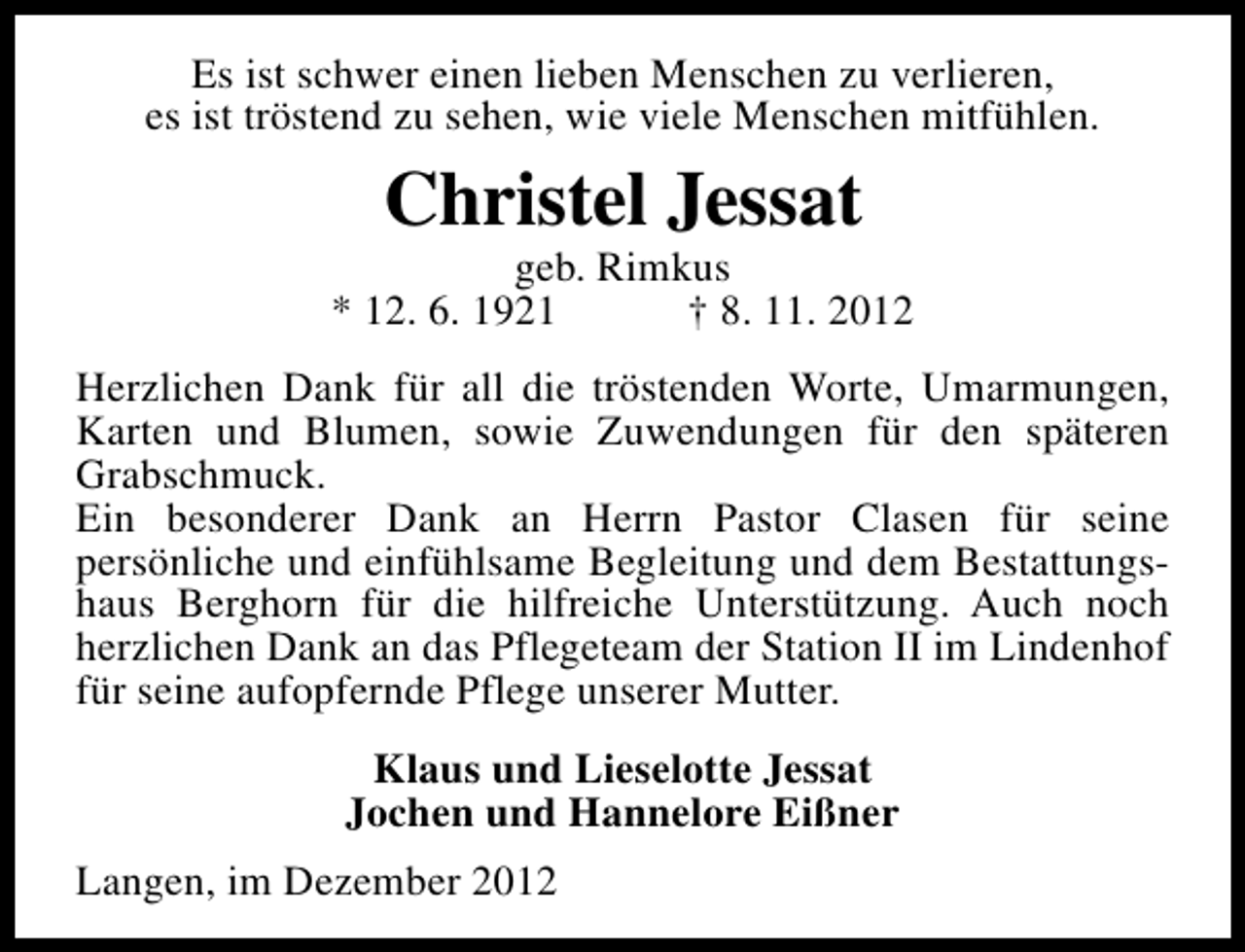<p>Es ist schwer einen lieben Menschen zu verlieren,<br />es ist tröstend zu sehen, wie viele Menschen mitfühlen.</p><p>Christel Jessat</p><p>geb. Rimkus<br />* 12. 6. 1921<br />† 8. 11. 2012<br />Herzlichen Dank für all die tröstenden Worte, Umarmungen,<br />Karten und Blumen, sowie Zuwendungen für den späteren<br />Grabschmuck.<br />Ein besonderer Dank an Herrn Pastor Clasen für seine<br />persönliche und einfühlsame Begleitung und dem Bestattungshaus Berghorn für die hilfreiche Unterstützung. Auch noch<br />herzlichen Dank an das Pflegeteam der Station II im Lindenhof<br />für seine aufopfernde Pflege unserer Mutter.<br />Klaus und Lieselotte Jessat<br />Jochen und Hannelore Eißner<br />Langen, im Dezember 2012</p>
