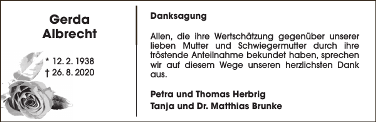 <p>Gerda<br />Albrecht<br />* 12. 2. 1938<br />† 26. 8. 2020</p><p>Danksagung<br />Allen, die ihre Wertschätzung gegenüber unserer<br />lieben Mutter und Schwiegermutter durch ihre<br />tröstende Anteilnahme bekundet haben, sprechen<br />wir auf diesem Wege unseren herzlichsten Dank<br />aus.<br />Petra und Thomas Herbrig<br />Tanja und Dr. Matthias Brunke</p>