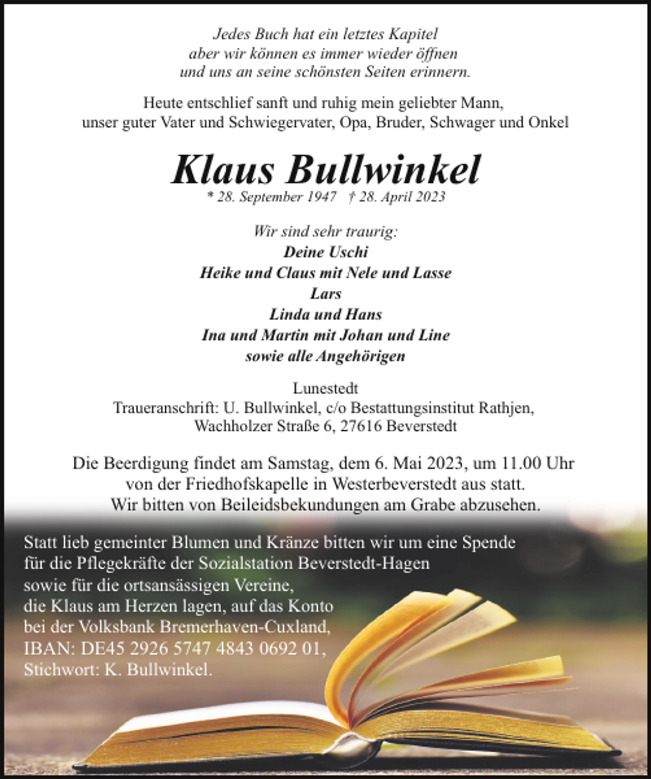 <p>Jedes Buch hat ein letztes Kapitel<br />aber wir können es immer wieder öffnen<br />und uns an seine schönsten Seiten erinnern.<br />Heute entschlief sanft und ruhig mein geliebter Mann,<br />unser guter Vater und Schwiegervater, Opa, Bruder, Schwager und Onkel</p><p>Klaus Bullwinkel<br />* 28. September 1947 † 28. April 2023</p><p>Wir sind sehr traurig:<br />Deine Uschi<br />Heike und Claus mit Nele und Lasse<br />Lars<br />Linda und Hans<br />Ina und Martin mit Johan und Line<br />sowie alle Angehörigen<br />Lunestedt<br />Traueranschrift: U. Bullwinkel, c/o Bestattungsinstitut Rathjen,<br />Wachholzer Straße 6, 27616 Beverstedt</p><p>Die Beerdigung findet am Samstag, dem 6. Mai 2023, um 11.00 Uhr<br />von der Friedhofskapelle in Westerbeverstedt aus statt.<br />Wir bitten von Beileidsbekundungen am Grabe abzusehen.<br />Statt lieb gemeinter Blumen und Kränze bitten wir um eine Spende<br />für die Pflegekräfte der Sozialstation Beverstedt-Hagen<br />sowie für die ortsansässigen Vereine,<br />die Klaus am Herzen lagen, auf das Konto<br />bei der Volksbank Bremerhaven-Cuxland,<br />IBAN: DE45 2926 5747 4843 0692 01,<br />Stichwort: K. Bullwinkel.</p>