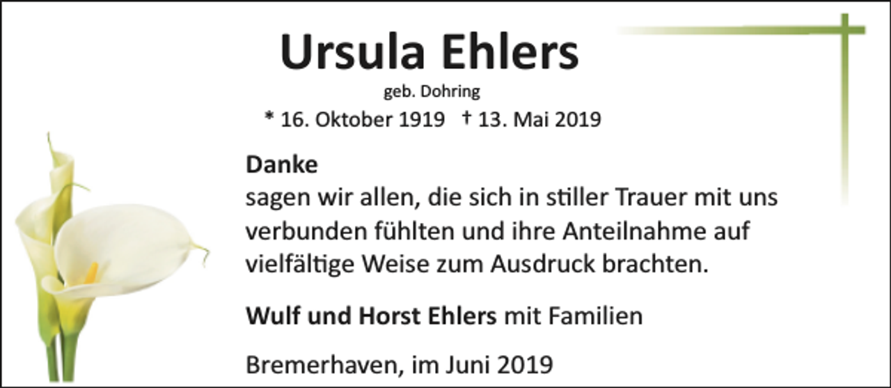 <p>Ursula Ehlers<br />geb. Dohring</p><p>* 16. Oktober 1919 † 13. Mai 2019</p><p>Danke<br />sagen wir allen, die sich in s�ller Trauer mit uns<br />verbunden fühlten und ihre Anteilnahme auf<br />vielfäl�ge Weise zum Ausdruck brachten.<br />Wulf und Horst Ehlers mit Familien<br />Bremerhaven, im Juni 2019</p>