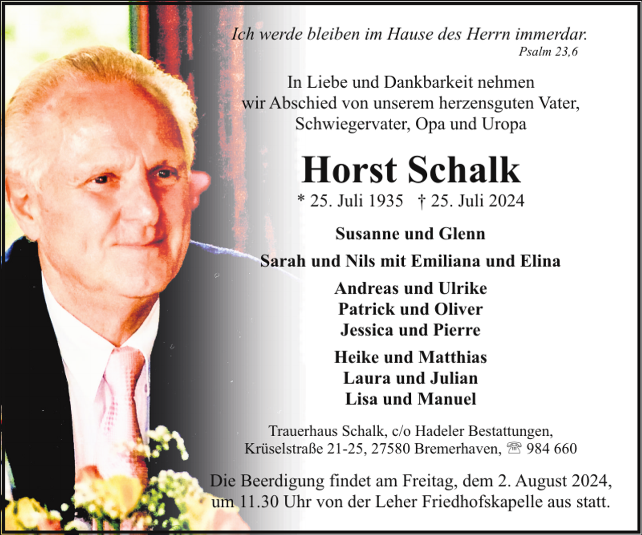 <p>Ich werde bleiben im Hause des Herrn immerdar.<br />Psalm 23,6</p><p>In Liebe und Dankbarkeit nehmen<br />wir Abschied von unserem herzensguten Vater,<br />Schwiegervater, Opa und Uropa</p><p>Horst Schalk</p><p>* 25. Juli 1935 † 25. Juli 2024<br />Susanne und Glenn<br />Sarah und Nils mit Emiliana und Elina<br />Andreas und Ulrike<br />Patrick und Oliver<br />Jessica und Pierre<br />Heike und Matthias<br />Laura und Julian<br />Lisa und Manuel<br />Trauerhaus Schalk, c/o Hadeler Bestattungen,<br />Krüselstraße 21-25, 27580 Bremerhaven, ' 984 660</p><p>Die Beerdigung findet am Freitag, dem 2. August 2024,<br />um 11.30 Uhr von der Leher Friedhofskapelle aus statt.</p>
