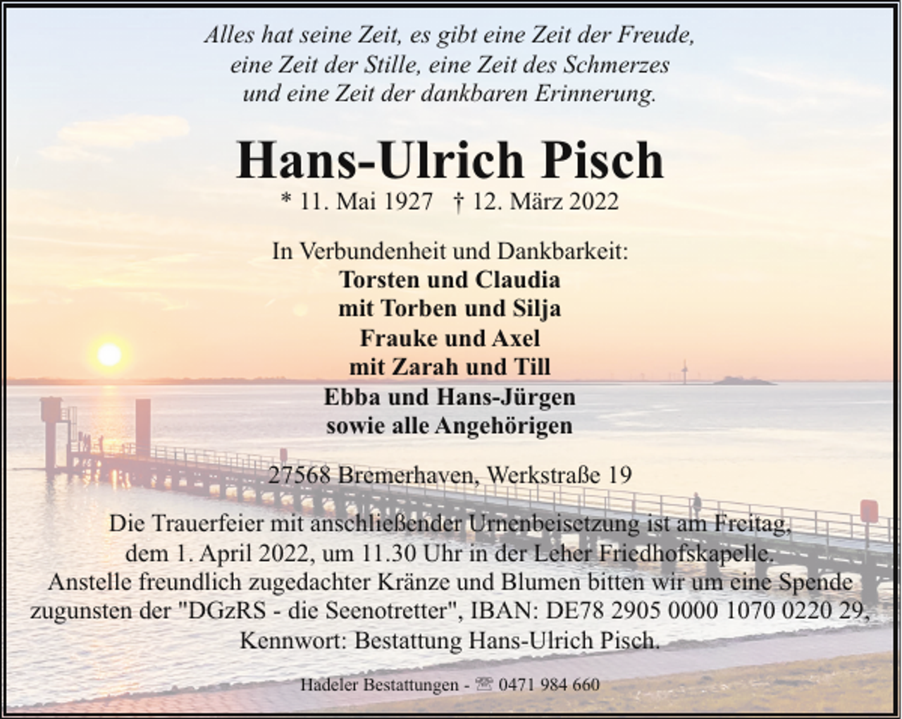 <p>Alles hat seine Zeit, es gibt eine Zeit der Freude,<br />eine Zeit der Stille, eine Zeit des Schmerzes<br />und eine Zeit der dankbaren Erinnerung.</p><p>Hans-Ulrich Pisch<br />* 11. Mai 1927 † 12. März 2022</p><p>In Verbundenheit und Dankbarkeit:<br />Torsten und Claudia<br />mit Torben und Silja<br />Frauke und Axel<br />mit Zarah und Till<br />Ebba und Hans-Jürgen<br />sowie alle Angehörigen<br />27568 Bremerhaven, Werkstraße 19<br />Die Trauerfeier mit anschließender Urnenbeisetzung ist am Freitag,<br />dem 1. April 2022, um 11.30 Uhr in der Leher Friedhofskapelle.<br />Anstelle freundlich zugedachter Kränze und Blumen bitten wir um eine Spende<br />zugunsten der "DGzRS - die Seenotretter", IBAN: DE78 2905 0000 107220 29,<br />Kennwort: Bestattung Hans-Ulrich Pisch.<br />Hadeler Bestattungen - ' 0471 984 660</p>