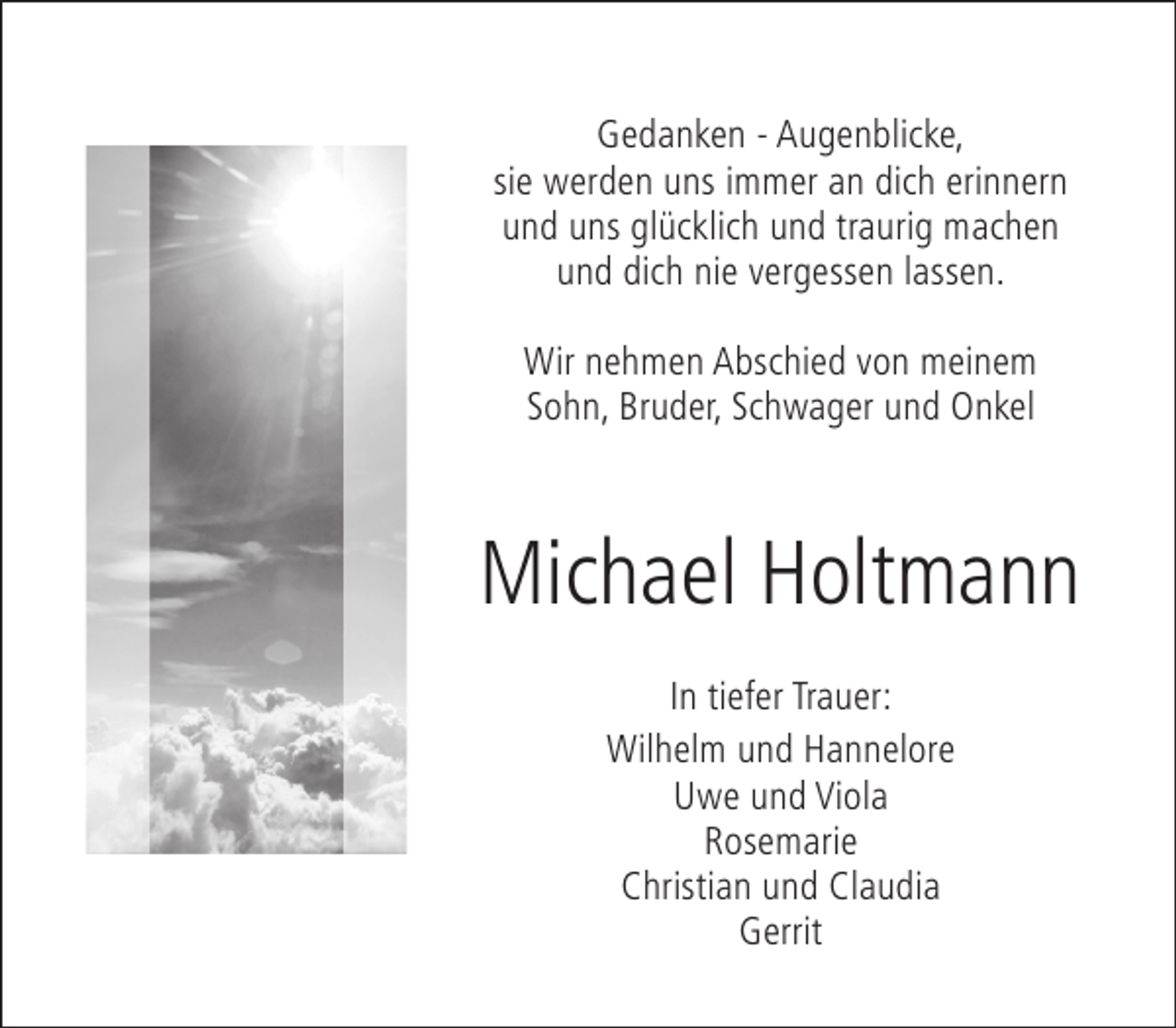 <p>Gedanken - Augenblicke,<br />sie werden uns immer an dich erinnern<br />und uns glücklich und traurig machen<br />und dich nie vergessen lassen.<br />Wir nehmen Abschied von meinem<br />Sohn, Bruder, Schwager und Onkel</p><p>Michael Holtmann<br />In tiefer Trauer:<br />Wilhelm und Hannelore<br />Uwe und Viola<br />Rosemarie<br />Christian und Claudia<br />Gerrit</p>