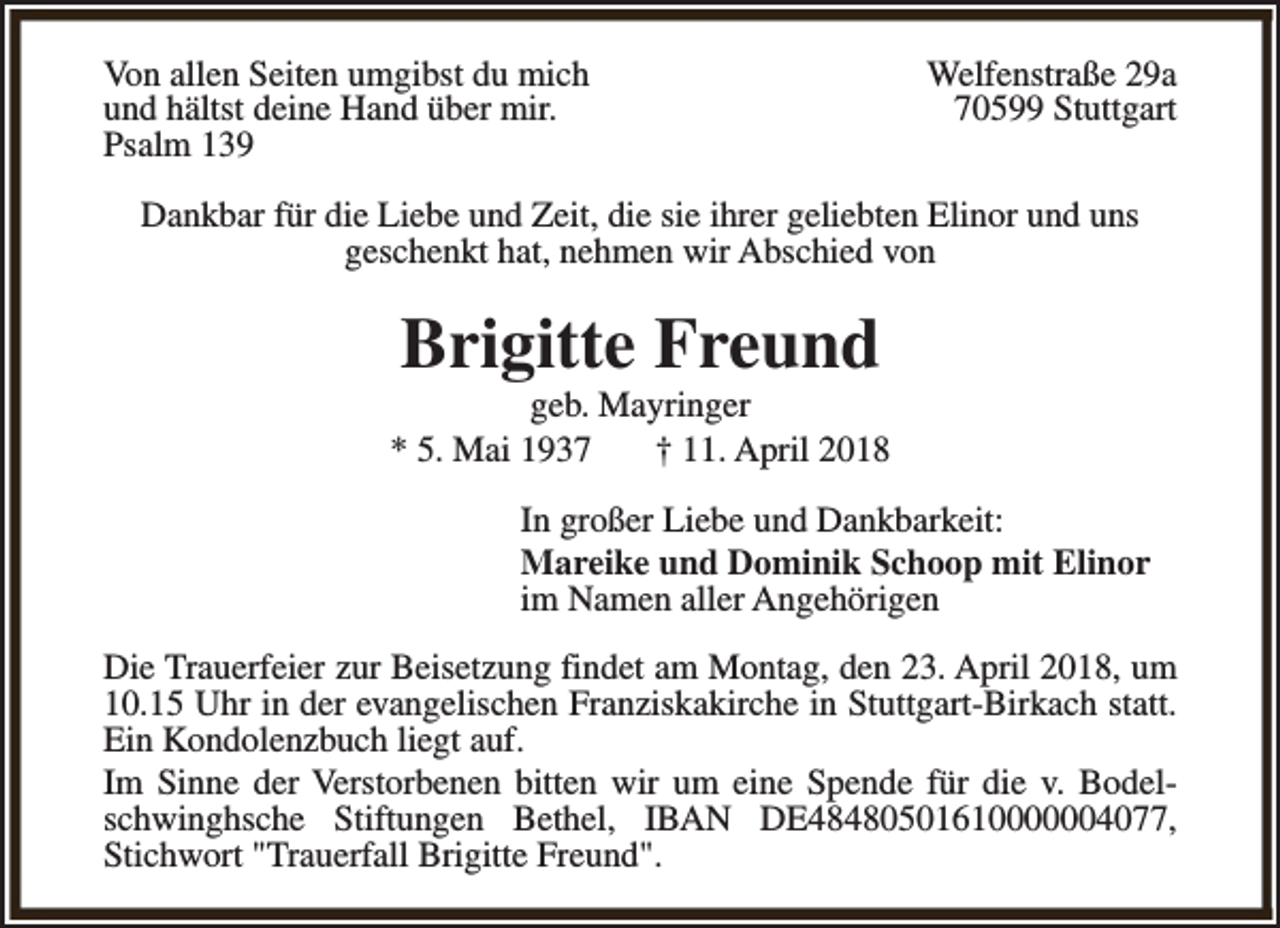 <p>Von allen Seiten umgibst du mich<br />und hältst deine Hand über mir.<br />Psalm 139</p><p>Welfenstraße 29a<br />70599 Stuttgart</p><p>Dankbar für die Liebe und Zeit, die sie ihrer geliebten Elinor und uns<br />geschenkt hat, nehmen wir Abschied von</p><p>Brigitte Freund</p><p>geb. Mayringer<br />* 5. Mai 1937<br />† 11. April 2018<br />In großer Liebe und Dankbarkeit:<br />Mareike und Dominik Schoop mit Elinor<br />im Namen aller Angehörigen<br />Die Trauerfeier zur Beisetzung findet am Montag, den 23. April 2018, um<br />10.15 Uhr in der evangelischen Franziskakirche in Stuttgart-Birkach statt.<br />Ein Kondolenzbuch liegt auf.<br />Im Sinne der Verstorbenen bitten wir um eine Spende für die v. Bodelschwinghsche Stiftungen Bethel, IBAN DE48480501610000004077,<br />Stichwort "Trauerfall Brigitte Freund".</p>