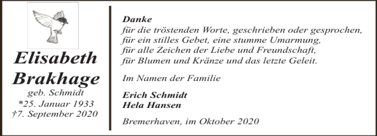 <p>Elisabeth<br />Brakhage</p><p>geb. Schmidt<br />*25. Januar 1933<br />†7. September 2020</p><p>Danke<br />für die tröstenden Worte, geschrieben oder gesprochen,<br />für ein stilles Gebet, eine stumme Umarmung,<br />für alle Zeichen der Liebe und Freundschaft,<br />für Blumen und Kränze und das letzte Geleit.<br />Im Namen der Familie<br />Erich Schmidt<br />Hela Hansen<br />Bremerhaven, im Oktober 2020</p>