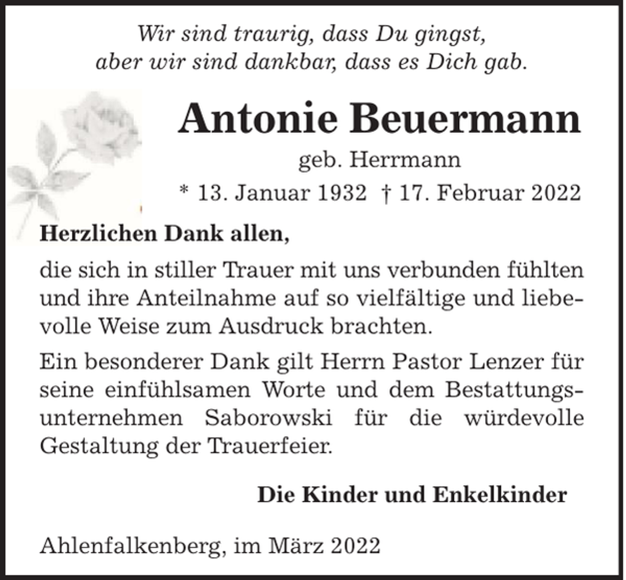 <p>Wir sind traurig, dass Du gingst,<br />aber wir sind dankbar, dass es Dich gab.</p><p>Antonie Beuermann<br />geb. Herrmann<br />* 13. Januar 1932 † 17. Februar 2022<br />Herzlichen Dank allen,<br />die sich in stiller Trauer mit uns verbunden fühlten<br />und ihre Anteilnahme auf so vielfältige und liebevolle Weise zum Ausdruck brachten.<br />Ein besonderer Dank gilt Herrn Pastor Lenzer für<br />seine einfühlsamen Worte und dem Bestattungsunternehmen Saborowski für die würdevolle<br />Gestaltung der Trauerfeier.<br />Die Kinder und Enkelkinder<br />Ahlenfalkenberg, im März 2022</p>