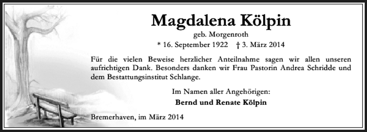 <p>Magdalena Kölpin<br />geb. Morgenroth<br />* 16. September 1922 † 3. März 2014</p><p>Für die vielen Beweise herzlicher Anteilnahme sagen wir allen unseren<br />aufrichtigen Dank. Besonders danken wir Frau Pastorin Andrea Schridde und<br />dem Bestattungsinstitut Schlange.<br />Im Namen aller Angehörigen:<br />Bernd und Renate Kölpin<br />Bremerhaven, im März 2014</p>