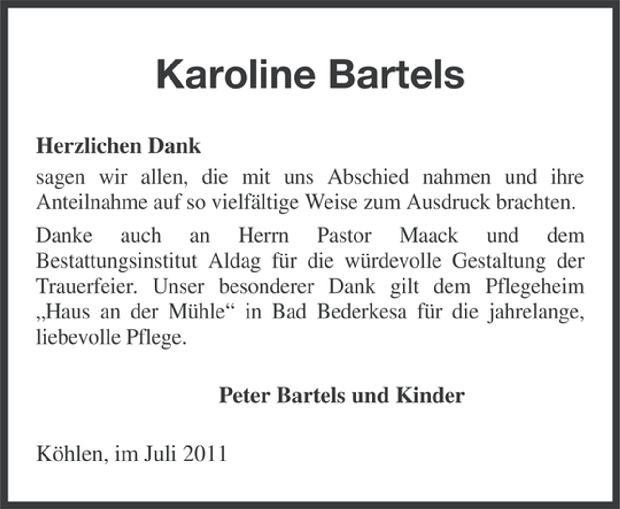 <p>Karoline Bartels<br />Herzlichen Dank<br />sagen wir allen, die mit uns Abschied nahmen und ihre<br />Anteilnahme auf so vielfältige Weise zum Ausdruck brachten.<br />Danke auch an Herrn Pastor Maack und dem<br />Bestattungsinstitut Aldag für die würdevolle Gestaltung der<br />Trauerfeier. Unser besonderer Dank gilt dem Pflegeheim<br />„Haus an der Mühle“ in Bad Bederkesa für die jahrelange,<br />liebevolle Pflege.<br />Peter Bartels und Kinder<br />Köhlen, im Juli 2011</p>