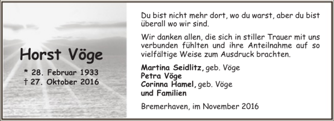 <p>Du bist nicht mehr dort, wo du warst, aber du bist<br />überall wo wir sind.</p><p>Horst Vöge<br />* 28. Februar 1933<br />† 27. Oktober 2016</p><p>Wir danken allen, die sich in stiller Trauer mit uns<br />verbunden fühlten und ihre Anteilnahme auf so<br />vielfältige Weise zum Ausdruck brachten.<br />Martina Seidlitz, geb. Vöge<br />Petra Vöge<br />Corinna Hamel, geb. Vöge<br />und Familien<br />Bremerhaven, im November 2016</p>