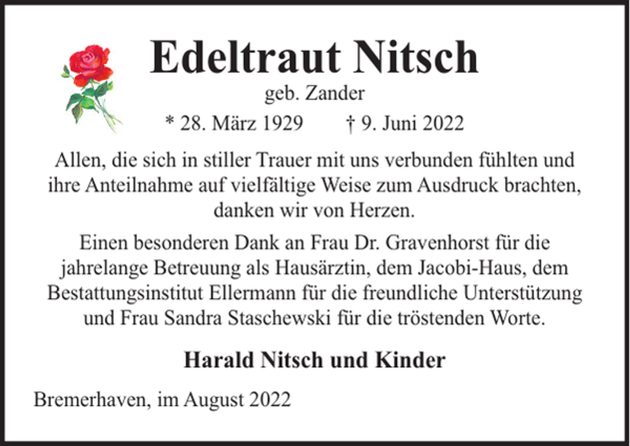<p>Edeltraut Nitsch<br />geb. Zander<br />* 28. März 1929<br />† 9. Juni 2022</p><p>Allen, die sich in stiller Trauer mit uns verbunden fühlten und<br />ihre Anteilnahme auf vielfältige Weise zum Ausdruck brachten,<br />danken wir von Herzen.<br />Einen besonderen Dank an Frau Dr. Gravenhorst für die<br />jahrelange Betreuung als Hausärztin, dem Jacobi-Haus, dem<br />Bestattungsinstitut Ellermann für die freundliche Unterstützung<br />und Frau Sandra Staschewski für die tröstenden Worte.</p><p>Harald Nitsch und Kinder<br />Bremerhaven, im August 2022</p>
