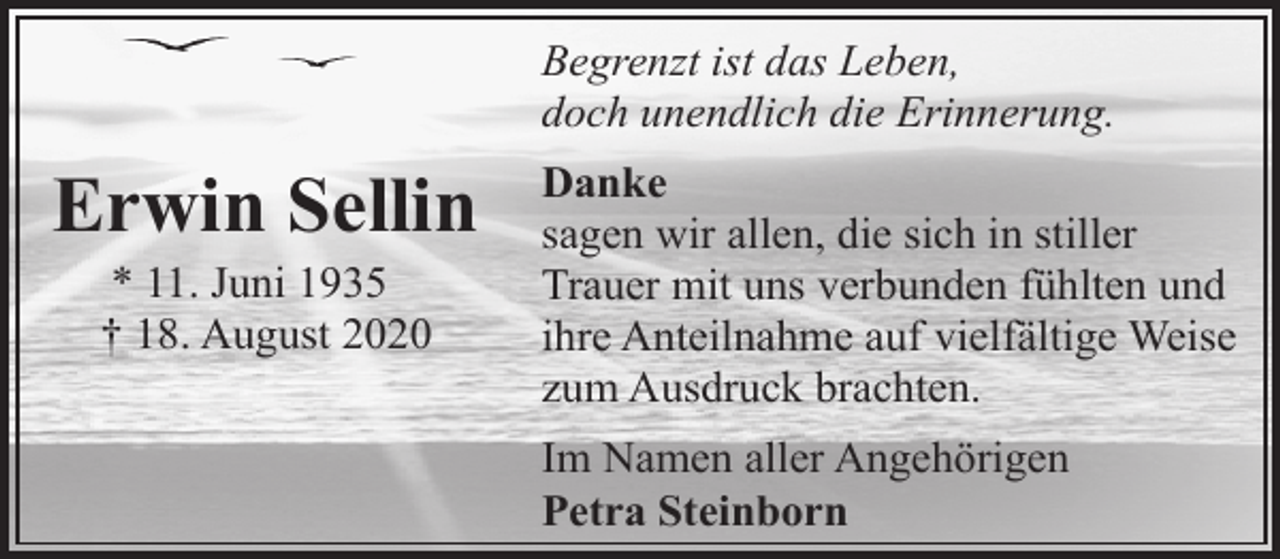 <p>Begrenzt ist das Leben,<br />doch unendlich die Erinnerung.</p><p>Erwin Sellin<br />* 11. Juni 1935<br />† 18. August 2020</p><p>Danke<br />sagen wir allen, die sich in stiller<br />Trauer mit uns verbunden fühlten und<br />ihre Anteilnahme auf vielfältige Weise<br />zum Ausdruck brachten.<br />Im Namen aller Angehörigen<br />Petra Steinborn</p>