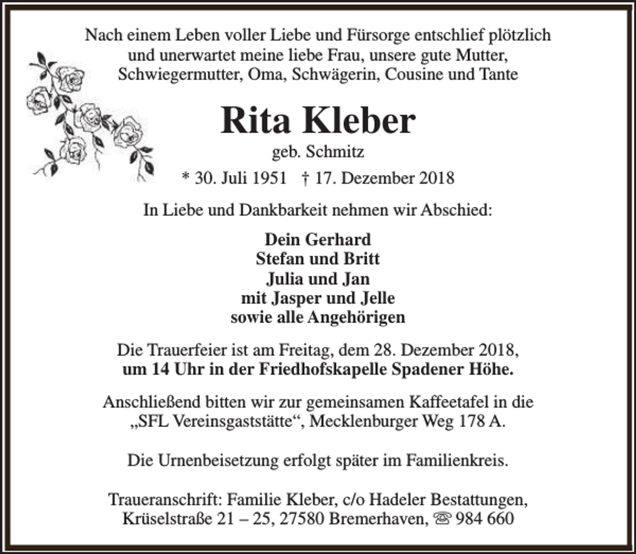 <p>Nach einem Leben voller Liebe und Fürsorge entschlief plötzlich<br />und unerwartet meine liebe Frau, unsere gute Mutter,<br />Schwiegermutter, Oma, Schwägerin, Cousine und Tante</p><p>Rita Kleber</p><p>geb. Schmitz<br />* 30. Juli 1951 † 17. Dezember 2018<br />In Liebe und Dankbarkeit nehmen wir Abschied:<br />Dein Gerhard<br />Stefan und Britt<br />Julia und Jan<br />mit Jasper und Jelle<br />sowie alle Angehörigen<br />Die Trauerfeier ist am Freitag, dem 28. Dezember 2018,<br />um 14 Uhr in der Friedhofskapelle Spadener Höhe.<br />Anschließend bitten wir zur gemeinsamen Kaffeetafel in die<br />„SFL Vereinsgaststätte“, Mecklenburger Weg 178 A.<br />Die Urnenbeisetzung erfolgt später im Familienkreis.<br />Traueranschrift: Familie Kleber, c/o Hadeler Bestattungen,<br />Krüselstraße 21 – 25, 27580 Bremerhaven, s 984 660</p>