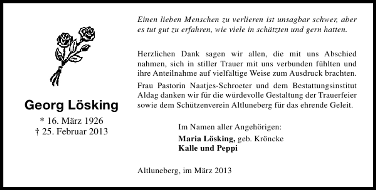 <p>Einen lieben Menschen zu verlieren ist unsagbar schwer, aber<br />es tut gut zu erfahren, wie viele in schätzten und gern hatten.</p><p>Georg Lösking<br />* 16. März 1926<br />† 25. Februar 2013</p><p>Herzlichen Dank sagen wir allen, die mit uns Abschied<br />nahmen, sich in stiller Trauer mit uns verbunden fühlten und<br />ihre Anteilnahme auf vielfältige Weise zum Ausdruck brachten.<br />Frau Pastorin Naatjes-Schroeter und dem Bestattungsinstitut<br />Aldag danken wir für die würdevolle Gestaltung der Trauerfeier<br />sowie dem Schützenverein Altluneberg für das ehrende Geleit.<br />Im Namen aller Angehörigen:<br />Maria Lösking, geb. Kröncke<br />Kalle und Peppi<br />Altluneberg, im März 2013</p>