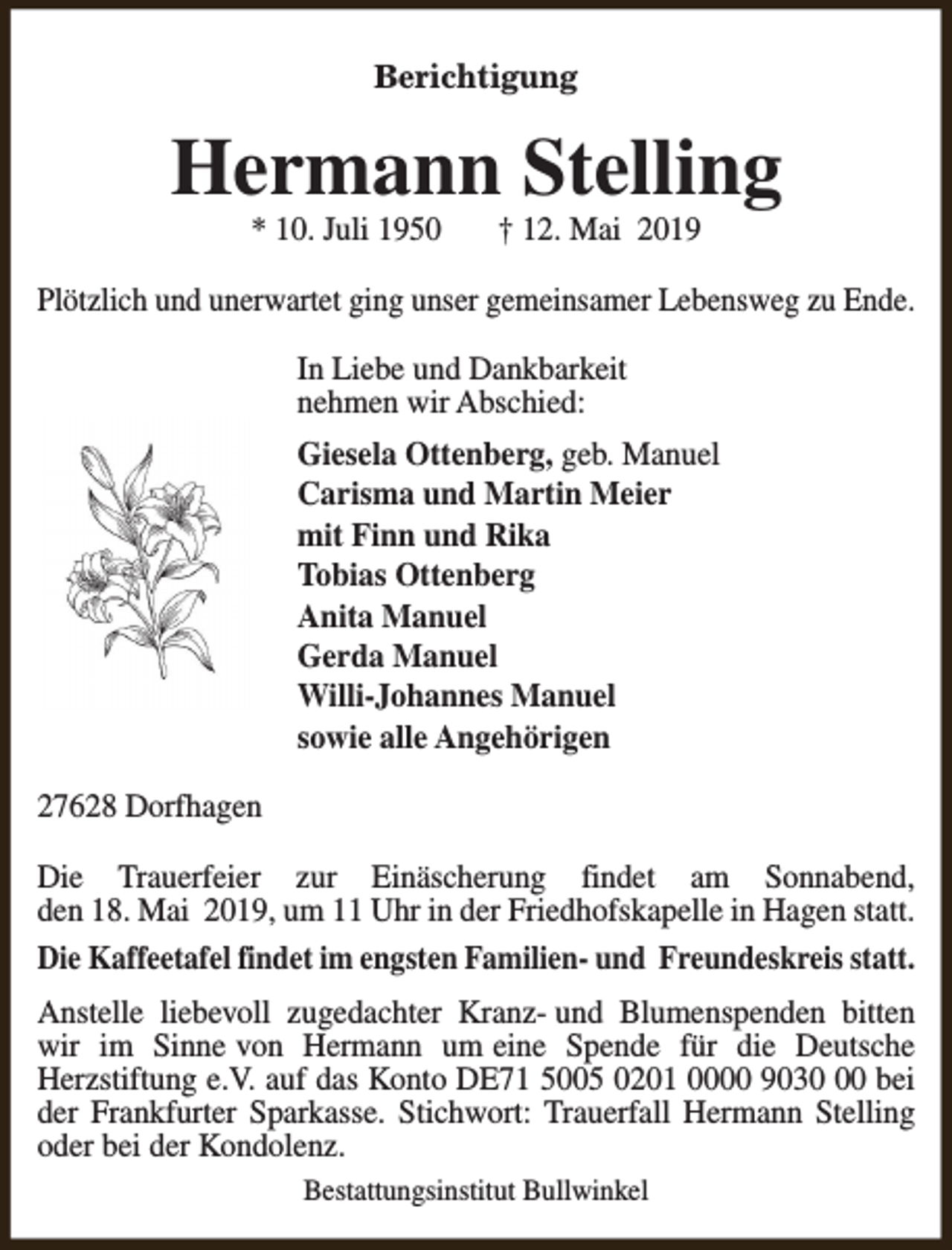 <p>Berichtigung</p><p>Hermann Stelling<br />* 10. Juli 1950</p><p>† 12. Mai 2019</p><p>Plötzlich und unerwartet ging unser gemeinsamer Lebensweg zu Ende.<br />In Liebe und Dankbarkeit<br />nehmen wir Abschied:<br />Giesela Ottenberg, geb. Manuel<br />Carisma und Martin Meier<br />mit Finn und Rika<br />Tobias Ottenberg<br />Anita Manuel<br />Gerda Manuel<br />Willi-Johannes Manuel<br />sowie alle Angehörigen<br />27628 Dorfhagen<br />Die Trauerfeier zur Einäscherung findet am Sonnabend,<br />den 18. Mai 2019, um 11 Uhr in der Friedhofskapelle in Hagen statt.<br />Die Kaffeetafel findet im engsten Familien- und Freundeskreis statt.<br />Anstelle liebevoll zugedachter Kranz- und Blumenspenden bitten<br />wir im Sinne von Hermann um eine Spende für die Deutsche<br />Herzstiftung e.V. auf das Konto DE71 5005 0201 0000 9030 bei<br />der Frankfurter Sparkasse. Stichwort: Trauerfall Hermann Stelling<br />oder bei der Kondolenz.<br />Bestattungsinstitut Bullwinkel</p>