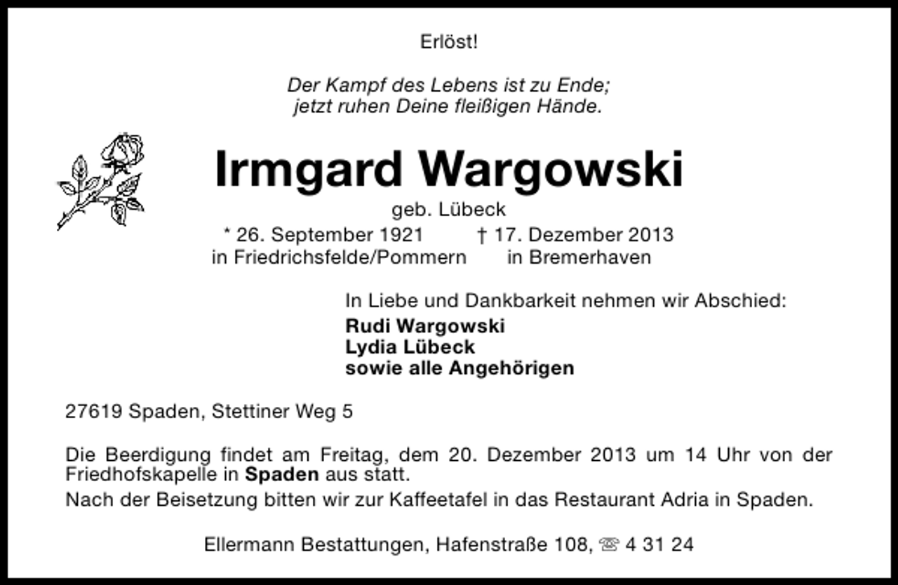 <p>Erlöst!<br />Der Kampf des Lebens ist zu Ende;<br />jetzt ruhen Deine fleißigen Hände.</p><p>Irmgard Wargowski</p><p>geb. Lübeck<br />* 26. September 1921<br />† 17. Dezember 2013<br />in Friedrichsfelde/Pommern<br />in Bremerhaven</p><p>In Liebe und Dankbarkeit nehmen wir Abschied:<br />Rudi Wargowski<br />Lydia Lübeck<br />sowie alle Angehörigen<br />27619 Spaden, Stettiner Weg 5<br />Die Beerdigung findet am Freitag, dem 20. Dezember 2013 um 14 Uhr von der<br />Friedhofskapelle in Spaden aus statt.<br />Nach der Beisetzung bitten wir zur Kaffeetafel in das Restaurant Adria in Spaden.<br />Ellermann Bestattungen, Hafenstraße 108, s 4 31 24</p>