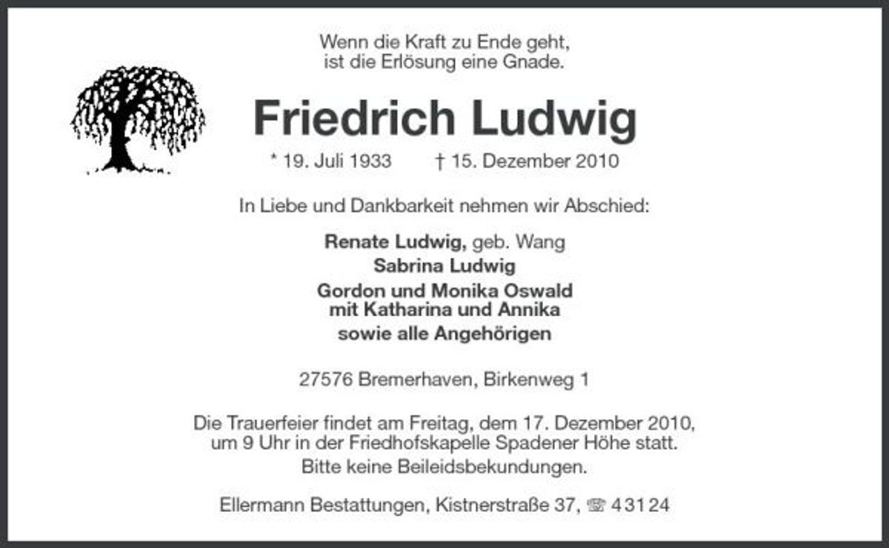 <p>Wenn die Kraft zu Ende geht, ist die Erlösung eine Gnade.</p><p>Friedrich Ludwig<br />* 19. Juli 1933 † 15. Dezember 2010 In Liebe und Dankbarkeit nehmen wir Abschied: Renate Ludwig, geb. Wang Sabrina Ludwig Gordon und Monika Oswald mit Katharina und Annika sowie alle Angehörigen 27576 Bremerhaven, Birkenweg 1 Die Trauerfeier findet am Freitag, dem 17. Dezember 2010, um 9 Uhr in der Friedhofskapelle Spadener Höhe statt. Bitte keine Beileidsbekundungen. Ellermann Bestattungen, Kistnerstraße 37, 4 31 24</p>