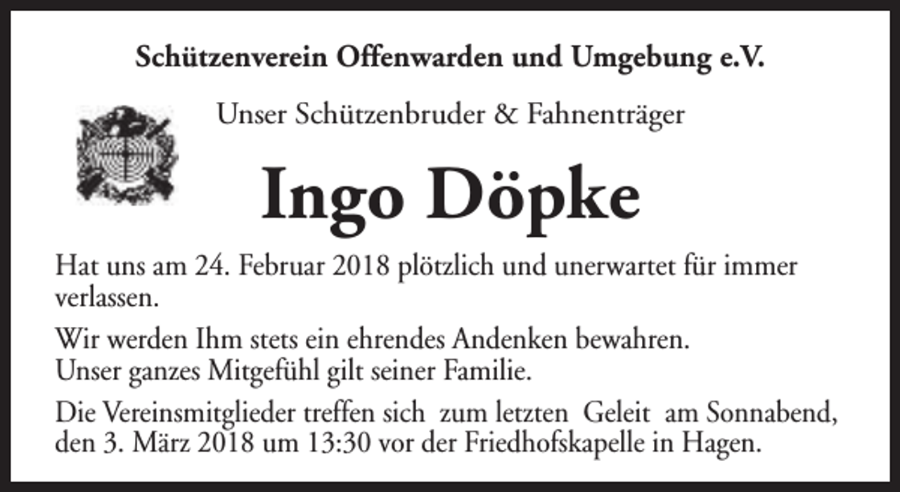 <p>Schützenverein Offenwarden und Umgebung e.V.<br />Unser Schützenbruder &amp; Fahnenträger</p><p>Ingo Döpke<br />Hat uns am 24. Februar 2018 plötzlich und unerwartet für immer<br />verlassen.<br />Wir werden Ihm stets ein ehrendes Andenken bewahren.<br />Unser ganzes Mitgefühl gilt seiner Familie.<br />Die Vereinsmitglieder treffen sich zum letzten Geleit am Sonnabend,<br />den 3. März 2018 um 13:30 vor der Friedhofskapelle in Hagen.</p>
