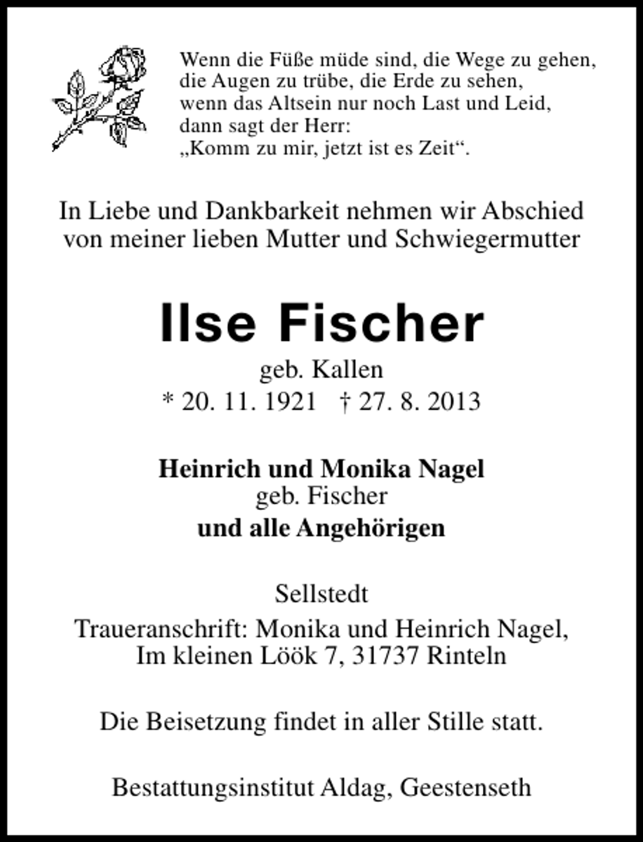 <p>Wenn die Füße müde sind, die Wege zu gehen,<br />die Augen zu trübe, die Erde zu sehen,<br />wenn das Altsein nur noch Last und Leid,<br />dann sagt der Herr:<br />„Komm zu mir, jetzt ist es Zeit“.</p><p>In Liebe und Dankbarkeit nehmen wir Abschied<br />von meiner lieben Mutter und Schwiegermutter</p><p>Ilse Fischer<br />geb. Kallen<br />* 20. 11. 1921 † 27. 8. 2013</p><p>Heinrich und Monika Nagel<br />geb. Fischer<br />und alle Angehörigen<br />Sellstedt<br />Traueranschrift: Monika und Heinrich Nagel,<br />Im kleinen Löök 7, 31737 Rinteln<br />Die Beisetzung findet in aller Stille statt.<br />Bestattungsinstitut Aldag, Geestenseth</p>