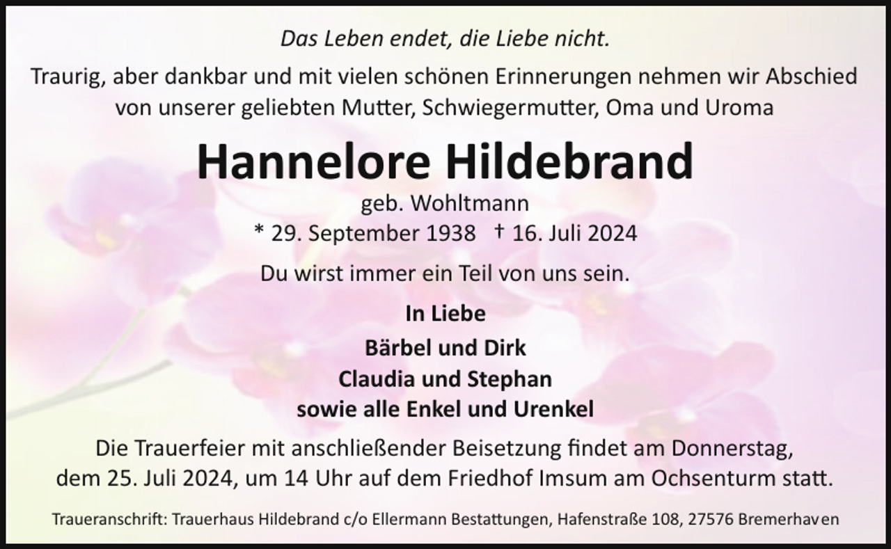 <p>Das Leben endet, die Liebe nicht.<br />Traurig, aber dankbar und mit vielen schönen Erinnerungen nehmen wir Abschied<br />von unserer geliebten Mu!er, Schwiegermu!er, Oma und Uroma</p><p>Hannelore Hildebrand<br />geb. Wohltmann<br />* 29. September 1938 † 16. Juli 2024<br />Du wirst immer ein Teil von uns sein.<br />In Liebe<br />Bärbel und Dirk<br />Claudia und Stephan<br />sowie alle Enkel und Urenkel<br />Die Trauerfeier mit anschließender Beisetzung ﬁndet am Donnerstag,<br />dem 25. Juli 2024, um 14 Uhr auf dem Friedhof Imsum am Ochsenturm sta!.<br />Traueranschri�: Trauerhaus Hildebrand c/o Ellermann Besta!ungen, Hafenstraße 108, 27576 Bremerhaven</p>