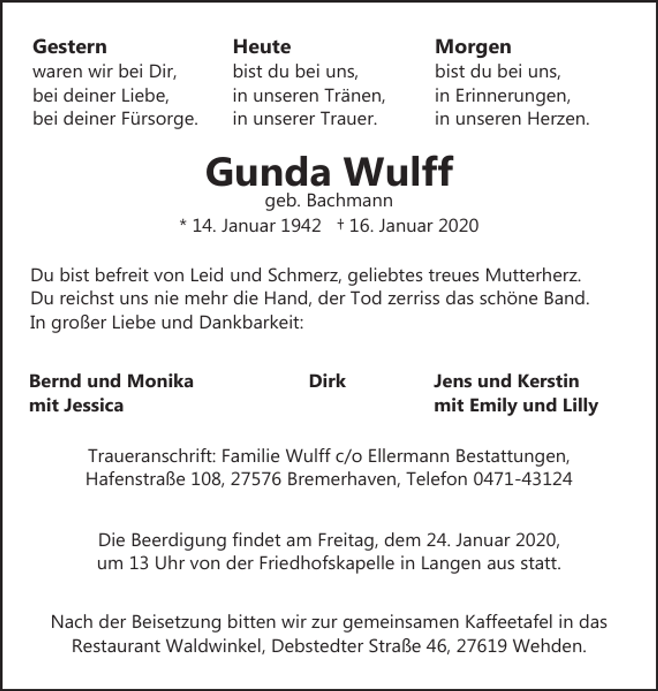 <p>Gestern</p><p>waren wir bei Dir,<br />bei deiner Liebe,<br />bei deiner Fürsorge.</p><p>Heute</p><p>bist du bei uns,<br />in unseren Tränen,<br />in unserer Trauer.</p><p>Morgen</p><p>bist du bei uns,<br />in Erinnerungen,<br />in unseren Herzen.</p><p>Gunda Wulff</p><p>geb. Bachmann<br />* 14. Januar 1942 † 16. Januar 2020<br />Du bist befreit von Leid und Schmerz, geliebtes treues Mutterherz.<br />Du reichst uns nie mehr die Hand, der Tod zerriss das schöne Band.<br />In großer Liebe und Dankbarkeit:<br />Bernd und Monika<br />mit Jessica</p><p>Dirk</p><p>Jens und Kerstin<br />mit Emily und Lilly</p><p>Traueranschrift: Familie Wulff c/o Ellermann Bestattungen,<br />Hafenstraße 108, 27576 Bremerhaven, Telefon 0471-43124<br />Die Beerdigung findet am Freitag, dem 24. Januar 2020,<br />um 13 Uhr von der Friedhofskapelle in Langen aus statt.<br />Nach der Beisetzung bitten wir zur gemeinsamen Kaffeetafel in das<br />Restaurant Waldwinkel, Debstedter Straße 46, 27619 Wehden.</p>