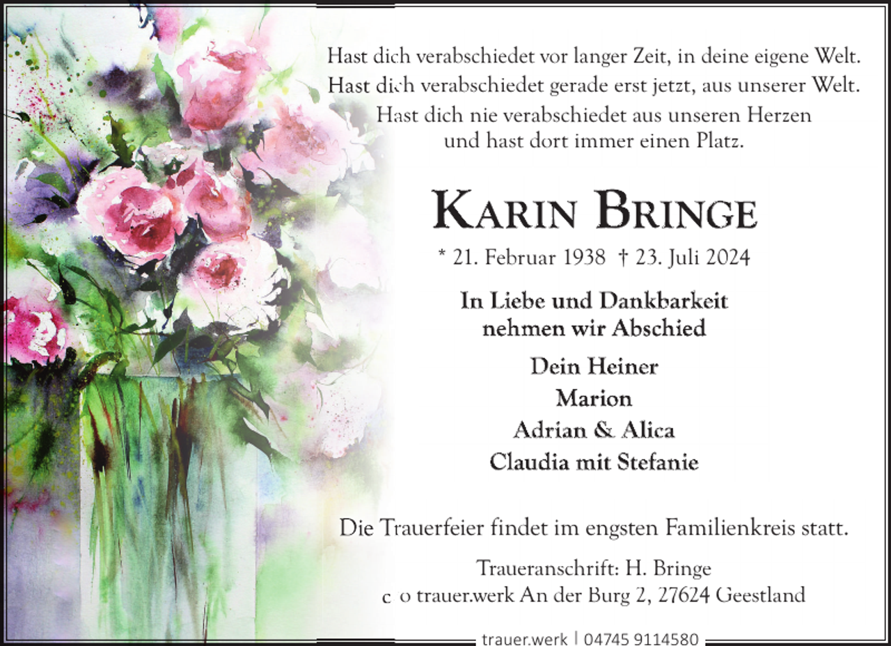 <p>icch verabschiedet vor langer Zeit, in deine eigene Welt.<br />ch verabschiedet gerade erst jetzt, aus unserer Welt.<br />ast dich nie verabschiedet aus unseren Herzen<br />und hast dort immer einen Platz.</p>
<p>K ARIN BRINGE<br />* 21. Februar 1938 † 23. Juli 2024</p>
<p>In Liebe und Dankbarkeit<br />nehmen wir Abschied<br />Dein Heiner<br />Marion<br />Adrian &amp; Alica<br />Claudia mit Stefanie<br />rauerfeier findet im engsten Familienkreis statt.<br />Traueranschrift: H. Bringe<br />/o trauer.werk An der Burg 2, 27624 Geestland<br />trauer.werk | 04745 9114580</p>